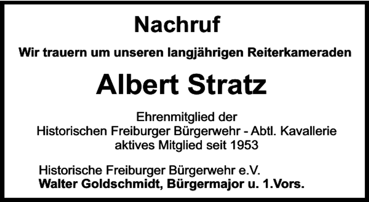 <p>Nachruf<br />Wir trauern um unseren langjährigen Reiterkameraden</p><p>Albert Stratz<br />Ehrenmitglied der<br />Historischen Freiburger Bürgerwehr - Abtl. Kavallerie<br />aktives Mitglied seit 1953<br />Historische Freiburger Bürgerwehr e.V.<br />Walter Goldschmidt, Bürgermajor u. 1.Vors.</p>