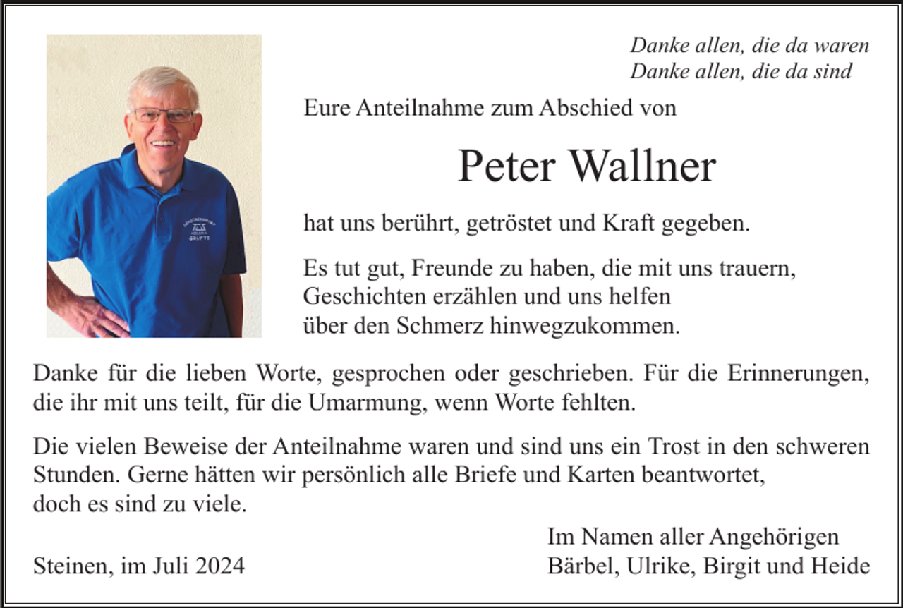 <p>Danke allen, die da waren<br />Danke allen, die da sind</p><p>Eure Anteilnahme zum Abschied von</p><p>Peter Wallner<br />hat uns berührt, getröstet und Kraft gegeben.<br />Es tut gut, Freunde zu haben, die mit uns trauern,<br />Geschichten erzählen und uns helfen<br />über den Schmerz hinwegzukommen.<br />Danke für die lieben Worte, gesprochen oder geschrieben. Für die Erinnerungen,<br />die ihr mit uns teilt, für die Umarmung, wenn Worte fehlten.<br />Die vielen Beweise der Anteilnahme waren und sind uns ein Trost in den schweren<br />Stunden. Gerne hätten wir persönlich alle Briefe und Karten beantwortet,<br />doch es sind zu viele.<br />Im Namen aller Angehörigen<br />Steinen, im Juli 2024<br />Bärbel, Ulrike, Birgit und Heide</p>