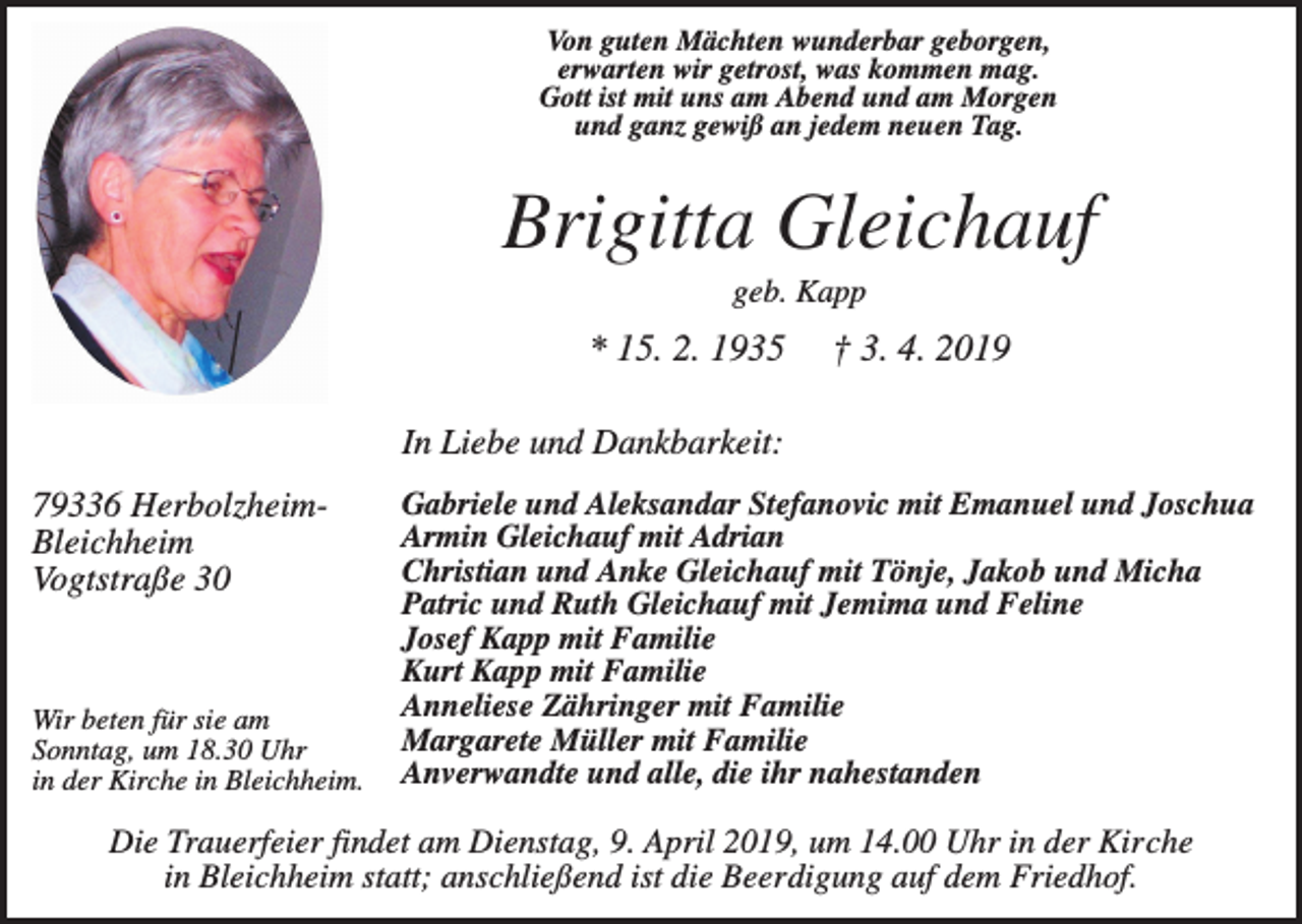 <p>Von guten Mächten wunderbar geborgen,<br />erwarten wir getrost, was kommen mag.<br />Gott ist mit uns am Abend und am Morgen<br />und ganz gewiß an jedem neuen Tag.</p><p>Brigitta Gleichauf<br />geb. Kapp</p><p>* 15. 2. 1935</p><p>† 3. 4. 2019</p><p>In Liebe und Dankbarkeit:<br />79336 HerbolzheimBleichheim<br />Vogtstraße 30</p><p>Wir beten für sie am<br />Sonntag, um 18.30 Uhr<br />in der Kirche in Bleichheim.</p><p>Gabriele und Aleksandar Stefanovic mit Emanuel und Joschua<br />Armin Gleichauf mit Adrian<br />Christian und Anke Gleichauf mit Tönje, Jakob und Micha<br />Patric und Ruth Gleichauf mit Jemima und Feline<br />Josef Kapp mit Familie<br />Kurt Kapp mit Familie<br />Anneliese Zähringer mit Familie<br />Margarete Müller mit Familie<br />Anverwandte und alle, die ihr nahestanden</p><p>Die Trauerfeier findet am Dienstag, 9. April 2019, um 14.00 Uhr in der Kirche<br />in Bleichheim statt; anschließend ist die Beerdigung auf dem Friedhof.</p>