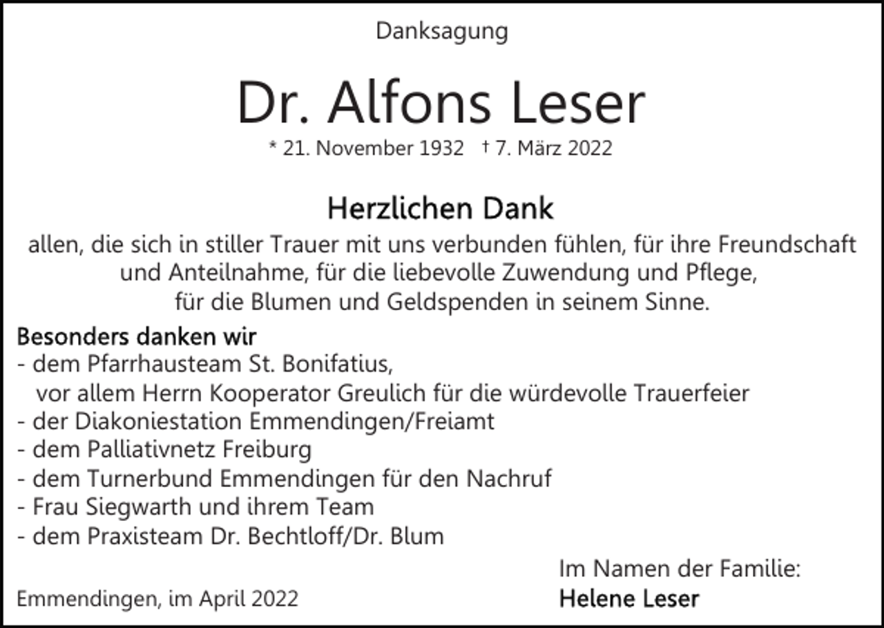 <p>Danksagung</p><p>Dr. Alfons Leser<br />* 21. November 1932 † 7. März 2022</p><p>allen, die sich in stiller Trauer mit uns verbunden fühlen, für ihre Freundschaft<br />und Anteilnahme, für die liebevolle Zuwendung und Pflege,<br />für die Blumen und Geldspenden in seinem Sinne.<br />- dem Pfarrhausteam St. Bonifatius,<br />vor allem Herrn Kooperator Greulich für die würdevolle Trauerfeier<br />- der Diakoniestation Emmendingen/Freiamt<br />- dem Palliativnetz Freiburg<br />- dem Turnerbund Emmendingen für den Nachruf<br />- Frau Siegwarth und ihrem Team<br />- dem Praxisteam Dr. Bechtloff/Dr. Blum<br />Im Namen der Familie:<br />Emmendingen, im April 2022</p>