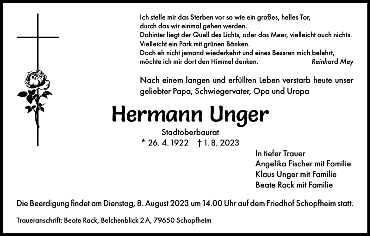 <p>Ich stelle mir das Sterben vor so wie ein großes, helles Tor,<br />durch das wir einmal gehen werden.<br />Dahinter liegt der Quell des Lichts, oder das Meer, vielleicht auch nichts.<br />Vielleicht ein Park mit grünen Bänken.<br />Doch eh nicht jemand wiederkehrt und eines Bessren mich belehrt,<br />möchte ich mir dort den Himmel denken.<br />Reinhard Mey</p><p>Nach einem langen und erfüllten Leben verstarb heute unser<br />geliebter Papa, Schwiegervater, Opa und Uropa</p><p>Hermann Unger<br />Stadtoberbaurat<br />* 26. 4. 1922 † 1. 8. 2023</p><p>In tiefer Trauer<br />Angelika Fischer mit Familie<br />Klaus Unger mit Familie<br />Beate Rack mit Familie<br />Die Beerdigung findet am Dienstag, 8. August 2023 um 14.00 Uhr auf dem Friedhof Schopfheim statt.<br />Traueranschrift: Beate Rack, Belchenblick 2 A, 79650 Schopfheim</p>