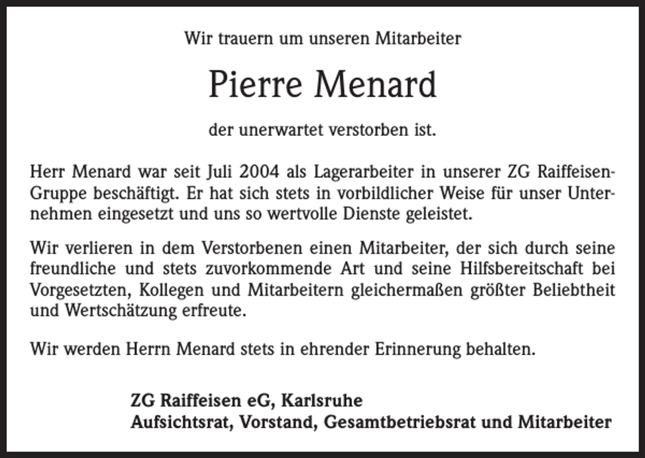 <p>Wir trauern um unseren Mitarbeiter</p><p>Pierre Menard<br />der unerwartet verstorben ist.<br />Herr Menard war seit Juli 2004 als Lagerarbeiter in unserer ZG RaiffeisenGruppe beschäftigt. Er hat sich stets in vorbildlicher Weise für unser Unternehmen eingesetzt und uns so wertvolle Dienste geleistet.<br />Wir verlieren in dem Verstorbenen einen Mitarbeiter, der sich durch seine<br />freundliche und stets zuvorkommende Art und seine Hilfsbereitschaft bei<br />Vorgesetzten, Kollegen und Mitarbeitern gleichermaßen größter Beliebtheit<br />und Wertschätzung erfreute.<br />Wir werden Herrn Menard stets in ehrender Erinnerung behalten.<br />ZG Raiffeisen eG, Karlsruhe<br />Aufsichtsrat, Vorstand, Gesamtbetriebsrat und Mitarbeiter</p>