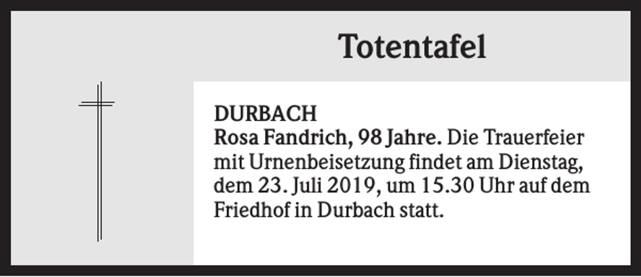 <p>Totentafel<br />DURBACH<br />Rosa Fandrich, 98 Jahre. Die Trauerfeier<br />mit Urnenbeisetzung findet am Dienstag,<br />dem 23. Juli 2019, um 15.30 Uhr auf dem<br />Friedhof in Durbach statt.</p>