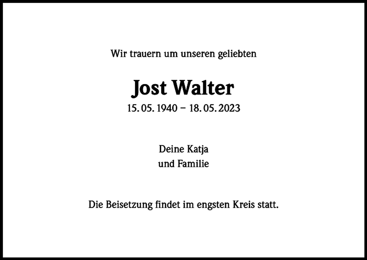 <p>Wir trauern um unseren geliebten</p><p>Jost Walter<br />15. 05. 1940 – 18. 05. 2023</p><p>Deine Katja<br />und Familie</p><p>Die Beisetzung findet im engsten Kreis statt.</p>