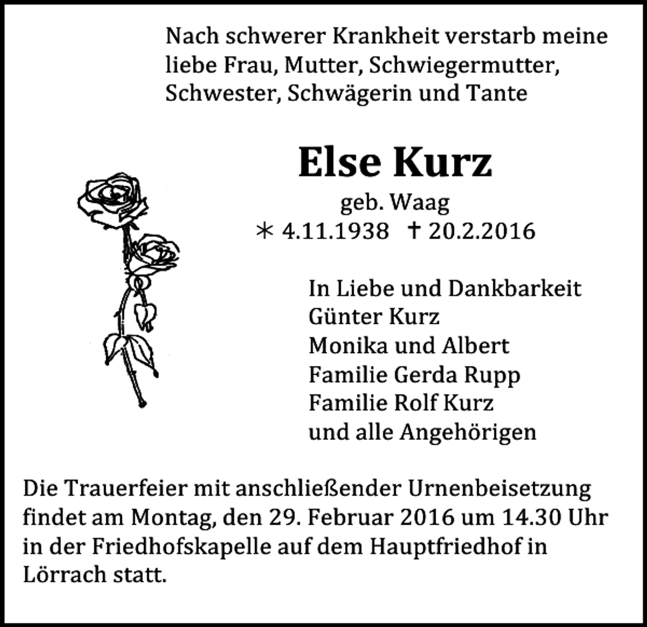 <p>Nach schwerer Krankheit verstarb meine</p><p>liebe Frau, Mutter, Schwiegermutter,<br />Tod060<br />Schwester, Schwägerin und Tante</p><p>Else Kurz</p><p>Tod065.eps</p><p>geb. Waag<br />! 4.11.1938 " 20.2.2016<br />In Liebe und Dankbarkeit<br />Günter Kurz<br />Monika und Albert<br />Familie Gerda Rupp<br />Familie Rolf Kurz<br />und alle Angehörigen</p><p>Die Trauerfeier mit anschließender Urnenbeisetzung<br />findet am Montag, den 29. Februar 2016 um 14.30 Uhr<br />in der Friedhofskapelle auf dem Hauptfriedhof in<br />Lörrach statt.</p>