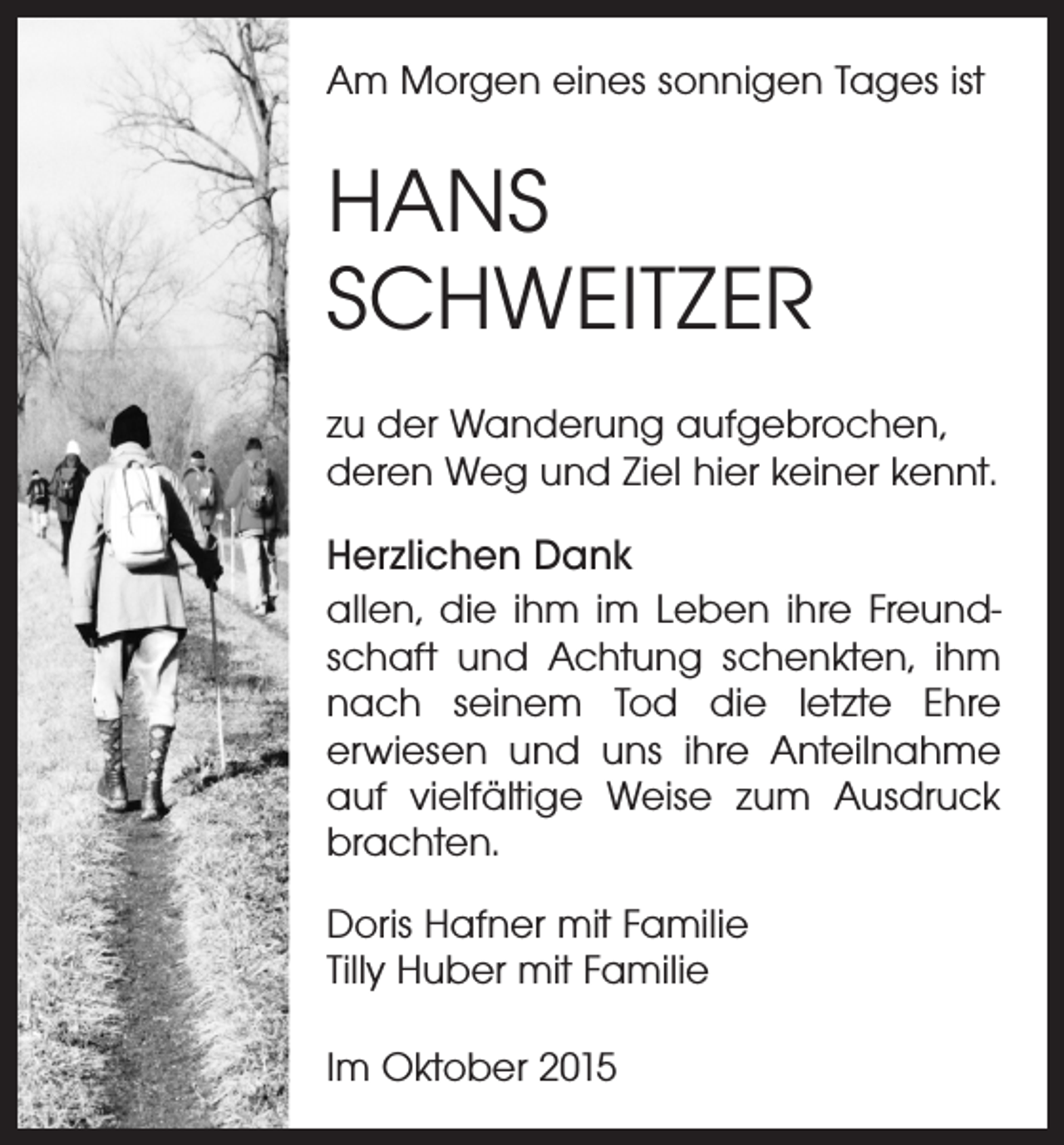<p>Am Morgen eines sonnigen Tages ist</p><p>HANS<br />SCHWEITZER<br />zu der Wanderung aufgebrochen,<br />deren Weg und Ziel hier keiner kennt.</p><p>Herzlichen Dank<br />allen, die ihm im Leben ihre Freundschaft und Achtung schenkten, ihm<br />nach seinem Tod die letzte Ehre<br />er­wiesen und uns ihre Anteilnahme<br />auf vielfältige Weise zum Ausdruck<br />brachten.<br />Doris Hafner mit Familie<br />Tilly Huber mit Familie<br />Im Oktober 2015</p>