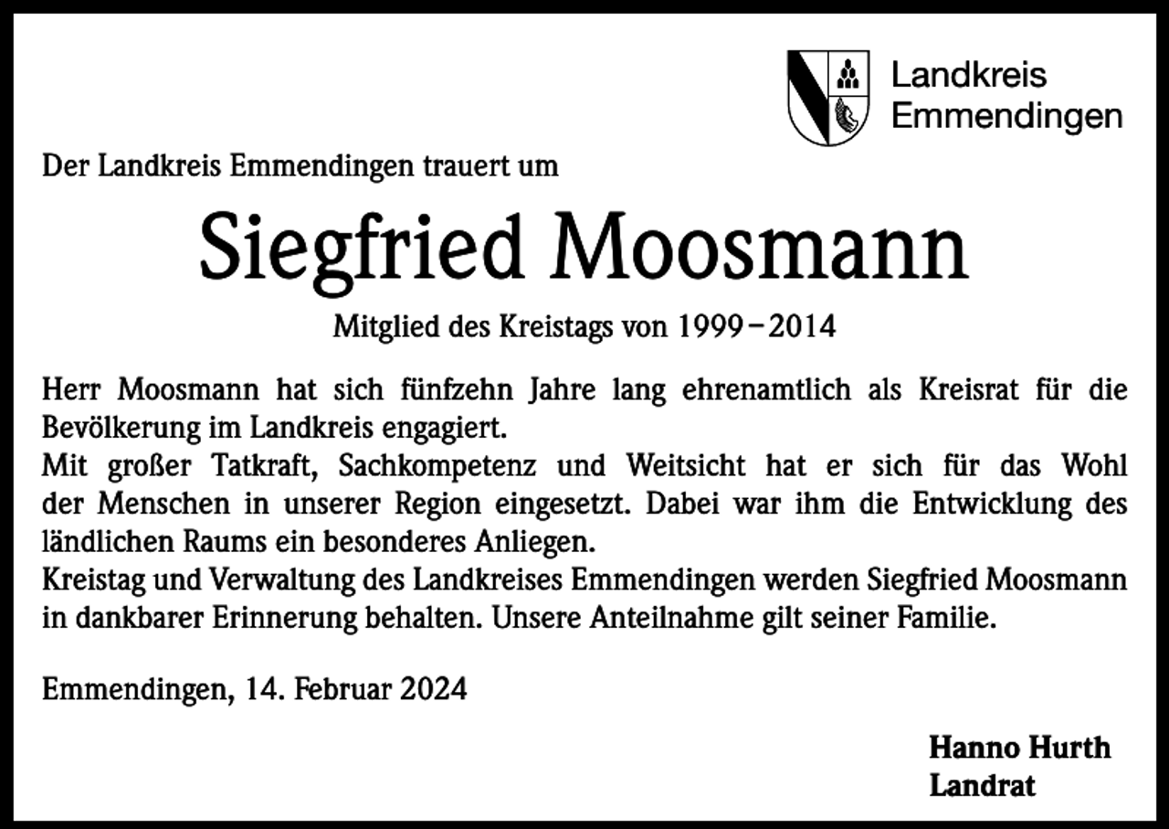 <p>Landkreis<br />Emmendingen<br />Der Landkreis Emmendingen trauert um</p><p>Siegfried Moosmann<br />Mitglied des Kreistags von 1999 – 2014<br />Herr Moosmann hat sich fünfzehn Jahre lang ehrenamtlich als Kreisrat für die<br />Bevölkerung im Landkreis engagiert.<br />Mit großer Tatkraft, Sachkompetenz und Weitsicht hat er sich für das Wohl<br />der Menschen in unserer Region eingesetzt. Dabei war ihm die Entwicklung des<br />ländlichen Raums ein besonderes Anliegen.<br />Kreistag und Verwaltung des Landkreises Emmendingen werden Siegfried Moosmann<br />in dankbarer Erinnerung behalten. Unsere Anteilnahme gilt seiner Familie.<br />Emmendingen, 14. Februar 2024<br />Hanno Hurth<br />Landrat</p>
