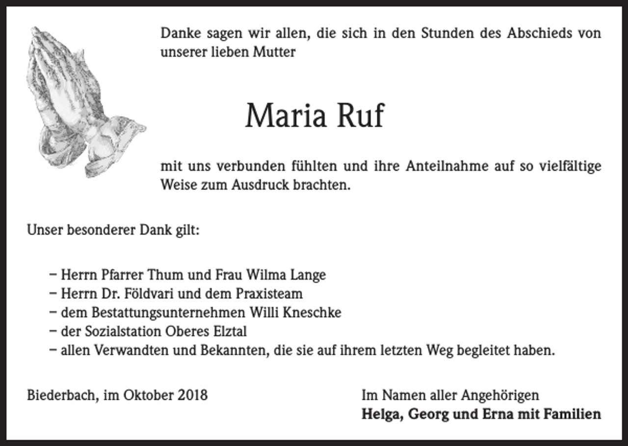 <p>Danke sagen wir allen, die sich in den Stunden des Abschieds von<br />unserer lieben Mutter</p><p>Maria Ruf<br />mit uns verbunden fühlten und ihre Anteilnahme auf so vielfältige<br />Weise zum Ausdruck brachten.<br />Unser besonderer Dank gilt:<br />– Herrn Pfarrer Thum und Frau Wilma Lange<br />– Herrn Dr. Földvari und dem Praxisteam<br />– dem Bestattungsunternehmen Willi Kneschke<br />– der Sozialstation Oberes Elztal<br />– allen Verwandten und Bekannten, die sie auf ihrem letzten Weg begleitet haben.<br />Biederbach, im Oktober 2018 Im Namen aller Angehörigen<br />Helga, Georg und Erna mit Familien</p>
