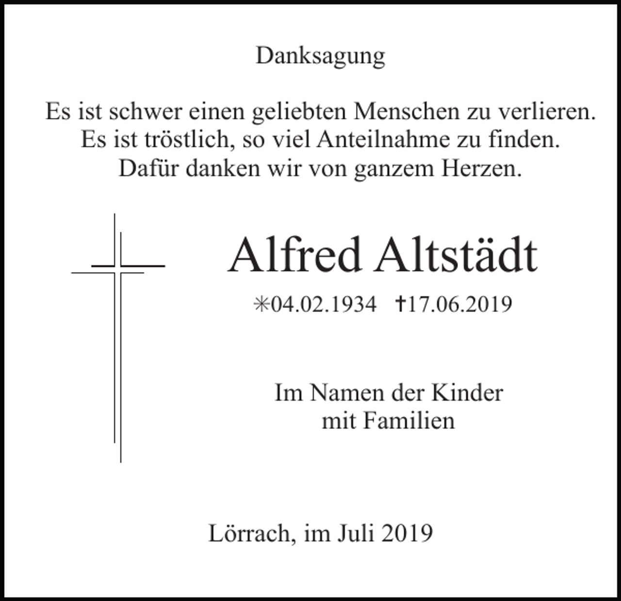 <p>Danksagung<br />Es ist schwer einen geliebten Menschen zu verlieren.<br />Es ist tröstlich, so viel Anteilnahme zu finden.<br />Dafür danken wir von ganzem Herzen.</p><p>Alfred Altstädt<br />✳04.02.1934 ✝17.06.2019</p><p>Im Namen der Kinder<br />mit Familien</p><p>Lörrach, im Juli 2019</p>