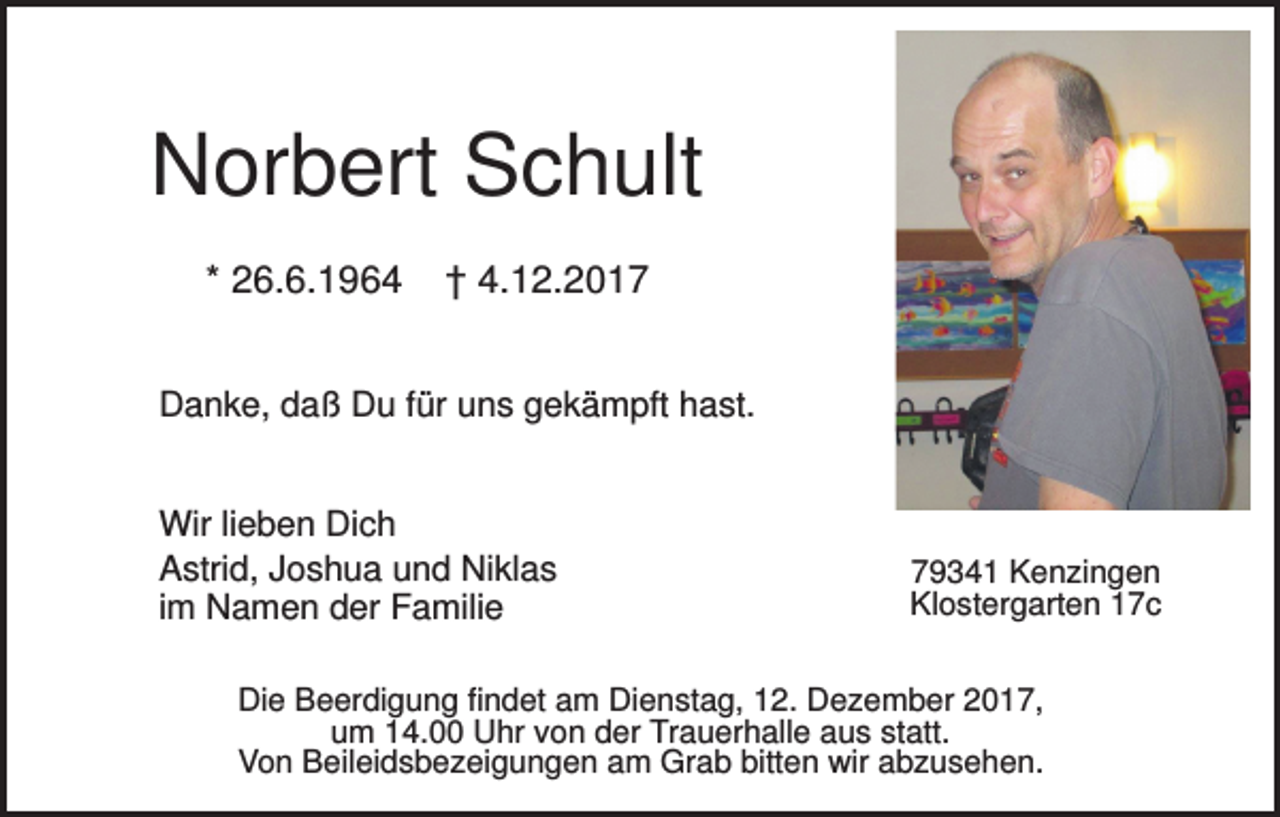 <p>Norbert Schult<br />* 26.6.1964</p><p>† 4.12.2017</p><p>Danke, daß Du für uns gekämpft hast.<br />Wir lieben Dich<br />Astrid, Joshua und Niklas<br />im Namen der Familie</p><p>79341 Kenzingen<br />Klostergarten 17c</p><p>Die Beerdigung findet am Dienstag, 12. Dezember 2017,<br />um 14.00 Uhr von der Trauerhalle aus statt.<br />Von Beileidsbezeigungen am Grab bitten wir abzusehen.</p>