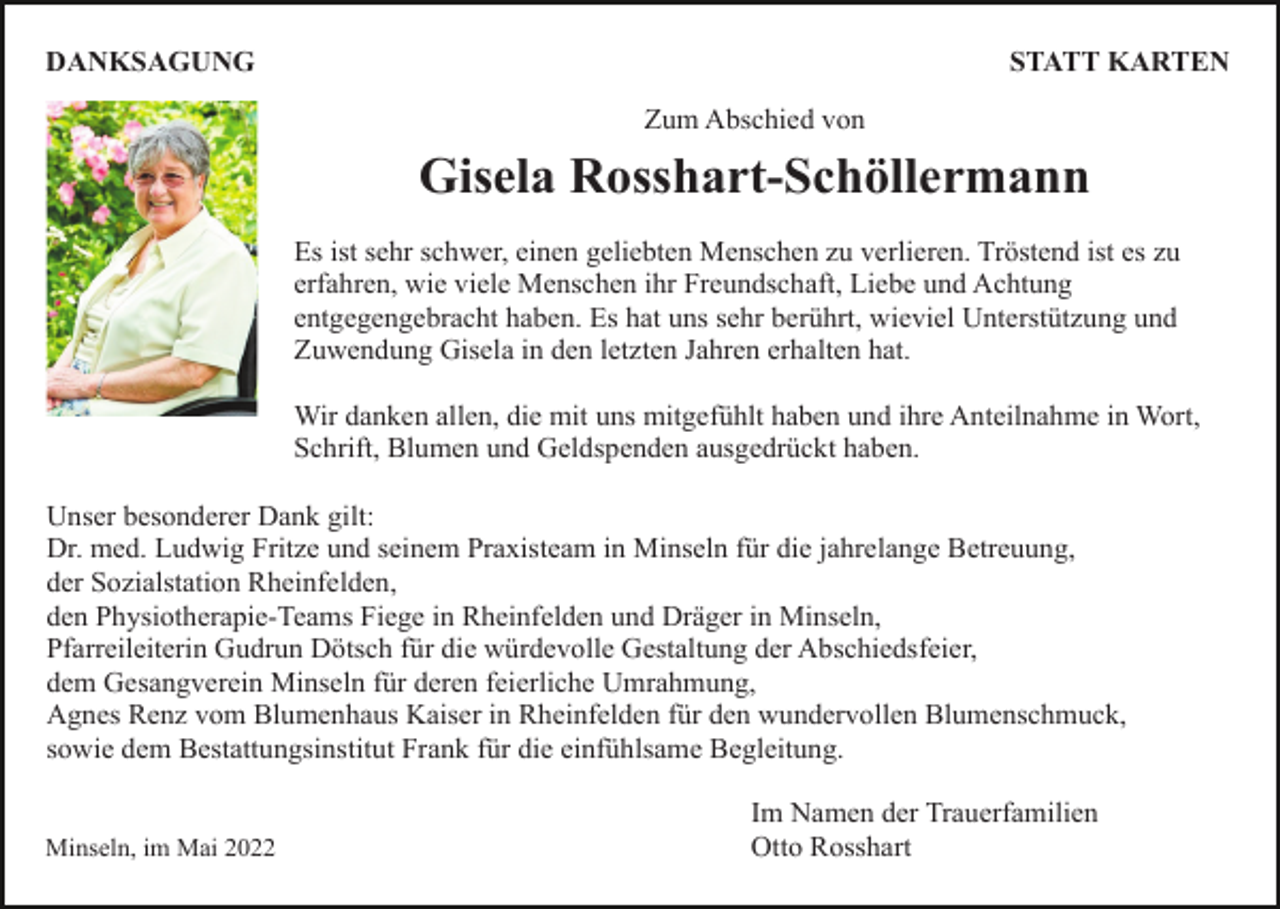 <p>DANKSAGUNG</p><p>STATT KARTEN<br />Zum Abschied von</p><p>Gisela Rosshart-Schöllermann<br />Es ist sehr schwer, einen geliebten Menschen zu verlieren. Tröstend ist es zu<br />erfahren, wie viele Menschen ihr Freundschaft, Liebe und Achtung<br />entgegengebracht haben. Es hat uns sehr berührt, wieviel Unterstützung und<br />Zuwendung Gisela in den letzten Jahren erhalten hat.<br />Wir danken allen, die mit uns mitgefühlt haben und ihre Anteilnahme in Wort,<br />Schrift, Blumen und Geldspenden ausgedrückt haben.<br />Unser besonderer Dank gilt:<br />Dr. med. Ludwig Fritze und seinem Praxisteam in Minseln für die jahrelange Betreuung,<br />der Sozialstation Rheinfelden,<br />den Physiotherapie-Teams Fiege in Rheinfelden und Dräger in Minseln,<br />Pfarreileiterin Gudrun Dötsch für die würdevolle Gestaltung der Abschiedsfeier,<br />dem Gesangverein Minseln für deren feierliche Umrahmung,<br />Agnes Renz vom Blumenhaus Kaiser in Rheinfelden für den wundervollen Blumenschmuck,<br />sowie dem Bestattungsinstitut Frank für die einfühlsame Begleitung.</p><p>Minseln, im Mai 2022</p><p>Im Namen der Trauerfamilien<br />Otto Rosshart</p>