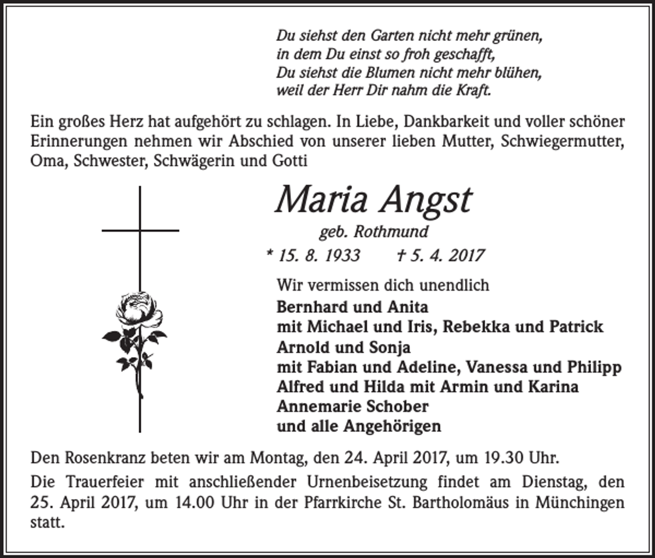 <p>Du siehst den Garten nicht mehr grünen,<br />in dem Du einst so froh geschafft,<br />Du siehst die Blumen nicht mehr blühen,<br />weil der Herr Dir nahm die Kraft.</p><p>Ein großes Herz hat aufgehört zu schlagen. In Liebe, Dankbarkeit und voller schöner<br />Erinnerungen nehmen wir Abschied von unserer lieben Mutter, Schwiegermutter,<br />Oma, Schwester, Schwägerin und Gotti</p><p>Maria Angst</p><p>geb. Rothmund<br />* 15. 8. 1933 † 5. 4. 2017<br />Wir vermissen dich unendlich<br />Bernhard und Anita<br />mit Michael und Iris, Rebekka und Patrick<br />Arnold und Sonja<br />mit Fabian und Adeline, Vanessa und Philipp<br />Alfred und Hilda mit Armin und Karina<br />Annemarie Schober<br />und alle Angehörigen<br />Den Rosenkranz beten wir am Montag, den 24. April 2017, um 19.30 Uhr.<br />Die Trauerfeier mit anschließender Urnenbeisetzung findet am Dienstag, den<br />25. April 2017, um 14.00 Uhr in der Pfarrkirche St. Bartholomäus in Münchingen<br />statt.</p>