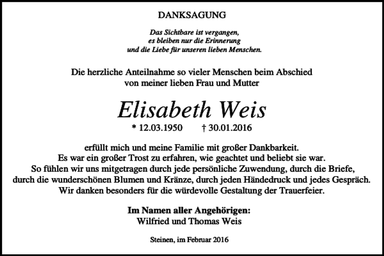 <p>DANKSAGUNG<br />Das Sichtbare ist vergangen,<br />es bleiben nur die Erinnerung<br />und die Liebe für unseren lieben Menschen.</p><p>Die herzliche Anteilnahme so vieler Menschen beim Abschied<br />von meiner lieben Frau und Mutter</p><p>Elisabeth Weis<br />* 12.03.1950</p><p>† 30.01.2016</p><p>erfüllt mich und meine Familie mit großer Dankbarkeit.<br />Es war ein großer Trost zu erfahren, wie geachtet und beliebt sie war.<br />So fühlen wir uns mitgetragen durch jede persönliche Zuwendung, durch die Briefe,<br />durch die wunderschönen Blumen und Kränze, durch jeden Händedruck und jedes Gespräch.<br />Wir danken besonders für die würdevolle Gestaltung der Trauerfeier.<br />Im Namen aller Angehörigen:<br />Wilfried und Thomas Weis<br />Steinen, im Februar 2016</p>