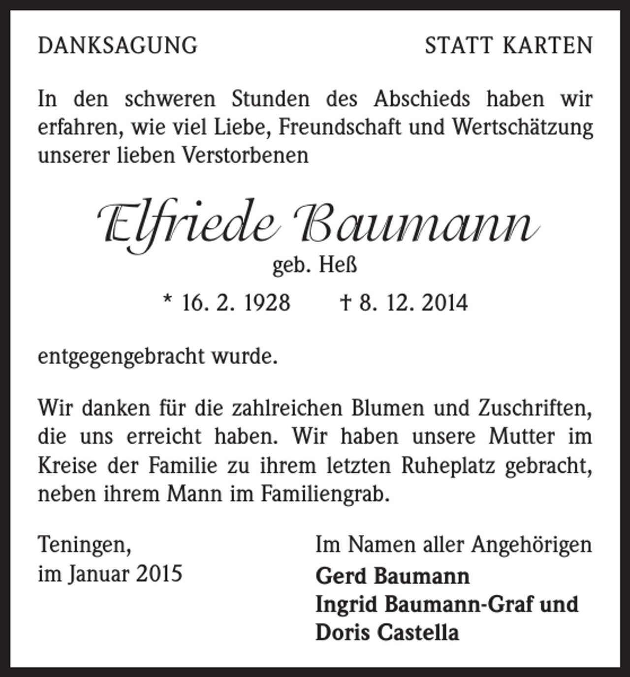 <p>DANKSAGUNG</p><p>STATT KARTEN</p><p>In den schweren Stunden des Abschieds haben wir<br />erfahren, wie viel Liebe, Freundschaft und Wert­schätzung<br />unserer lieben Verstorbenen</p><p>Elfriede Baumann<br />geb. Heß</p><p>* 16. 2. 1928 † 8. 12. 2014<br />entgegengebracht wurde.<br />Wir danken für die zahlreichen Blumen und Zuschriften,<br />die uns erreicht haben. Wir haben unsere Mutter im<br />Kreise der Familie zu ihrem letzten Ruheplatz gebracht,<br />neben ihrem Mann im Familiengrab.<br />Teningen,<br />im Januar 2015</p><p>Im Namen aller Angehörigen<br />Gerd Baumann<br />Ingrid Baumann-Graf und<br />Doris Castella</p>