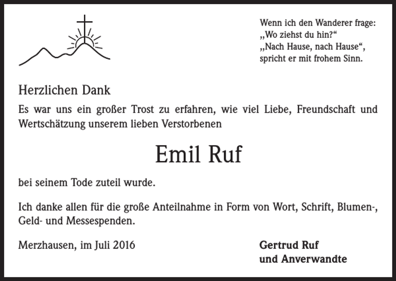 <p>Wenn ich den Wanderer frage:<br />,,Wo ziehst du hin?“<br />,,Nach Hause, nach Hause“,<br />spricht er mit frohem Sinn.</p><p>Herzlichen Dank<br />Es war uns ein großer Trost zu erfahren, wie viel Liebe, Freundschaft und<br />­Wertschätzung unserem lieben Verstorbenen</p><p>Emil Ruf<br />bei seinem Tode zuteil wurde.<br />Ich danke allen für die große Anteilnahme in Form von Wort, Schrift, Blumen-,<br />Geld- und Messespenden.<br />Merzhausen, im Juli 2016 Gertrud Ruf<br />und Anverwandte</p>