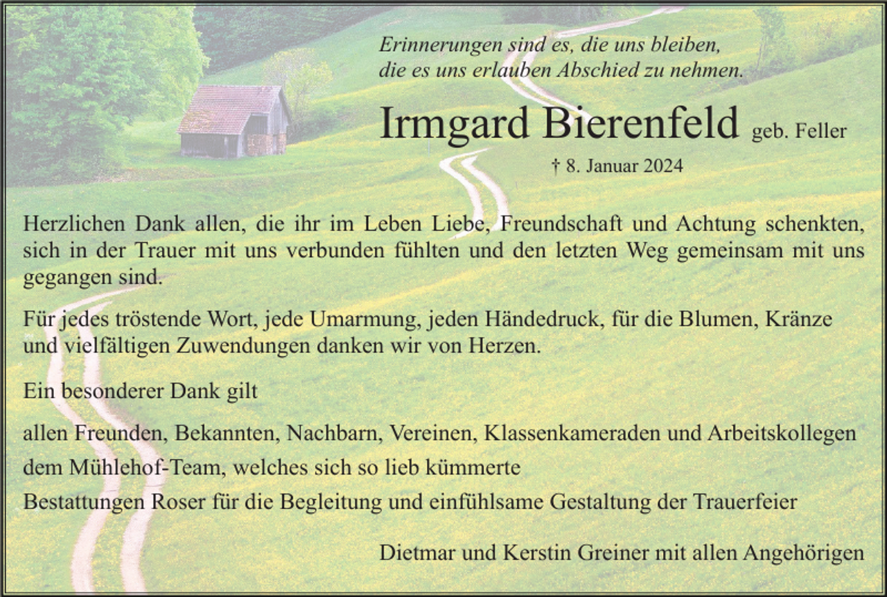 <p>Erinnerungen sind es, die uns bleiben,<br />die es uns erlauben Abschied zu nehmen.</p><p>Irmgard Bierenfeld geb. Feller<br />† 8. Januar 2024</p><p>Herzlichen Dank allen, die ihr im Leben Liebe, Freundschaft und Achtung schenkten,<br />sich in der Trauer mit uns verbunden fühlten und den letzten Weg gemeinsam mit uns<br />gegangen sind.<br />Für jedes tröstende Wort, jede Umarmung, jeden Händedruck, für die Blumen, Kränze<br />und vielfältigen Zuwendungen danken wir von Herzen.<br />Ein besonderer Dank gilt<br />allen Freunden, Bekannten, Nachbarn, Vereinen, Klassenkameraden und Arbeitskollegen<br />dem Mühlehof-Team, welches sich so lieb kümmerte<br />Bestattungen Roser für die Begleitung und einfühlsame Gestaltung der Trauerfeier<br />Dietmar und Kerstin Greiner mit allen Angehörigen</p>