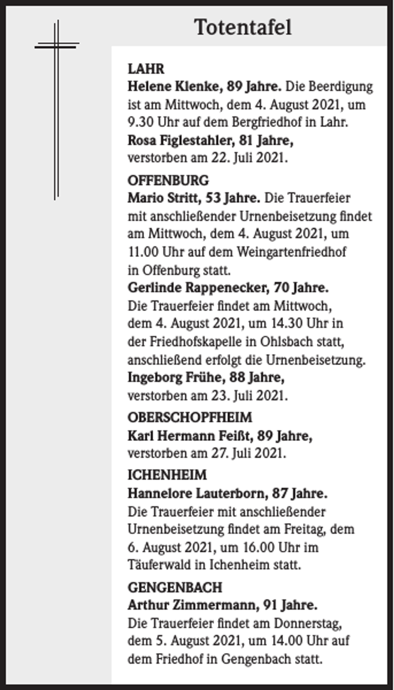 <p>Totentafel<br />LAHR<br />Helene Klenke, 89 Jahre. Die Beerdigung<br />ist am Mittwoch, dem 4. August 2021, um<br />9.30 Uhr auf dem Bergfriedhof in Lahr.<br />Rosa Figlestahler, 81 Jahre,<br />verstorben am 22. Juli 2021.<br />OFFENBURG<br />Mario Stritt, 53 Jahre. Die Trauerfeier<br />mit anschließender Urnenbeisetzung findet<br />am Mittwoch, dem 4. August 2021, um<br />11.00 Uhr auf dem Weingartenfriedhof<br />in Offenburg statt.<br />Gerlinde Rappenecker, 70 Jahre.<br />Die Trauerfeier findet am Mittwoch,<br />dem 4. August 2021, um 14.30 Uhr in<br />der Friedhofskapelle in Ohlsbach statt,<br />anschließend erfolgt die Urnenbeisetzung.<br />Ingeborg Frühe, 88 Jahre,<br />verstorben am 23. Juli 2021.<br />OBERSCHOPFHEIM<br />Karl Hermann Feißt, 89 Jahre,<br />verstorben am 27. Juli 2021.<br />ICHENHEIM<br />Hannelore Lauterborn, 87 Jahre.<br />Die Trauerfeier mit anschließender<br />Urnenbeisetzung findet am Freitag, dem<br />6. August 2021, um 16.00 Uhr im<br />Täuferwald in Ichenheim statt.<br />GENGENBACH<br />Arthur Zimmermann, 91 Jahre.<br />Die Trauerfeier findet am Donnerstag,<br />dem 5. August 2021, um 14.00 Uhr auf<br />dem Friedhof in Gengenbach statt.</p>
