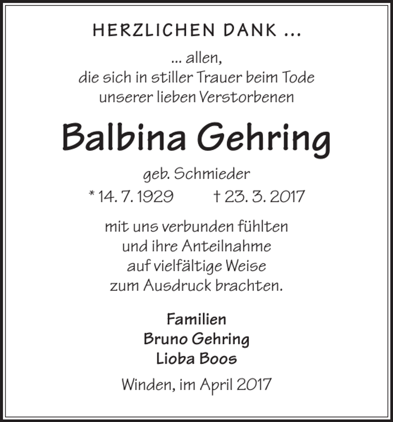 <p>HERZ LI CHEN D A N K ...<br />... allen,<br />die sich in stiller Trauer beim Tode<br />unserer lieben Verstorbenen</p><p>Balbina Gehring<br />geb. Schmieder<br />* 14. 7. 1929<br />† 23. 3. 2017<br />mit uns verbunden fühlten<br />und ihre Anteilnahme<br />auf vielfältige Weise<br />zum Ausdruck brachten.<br />Familien<br />Bruno Gehring<br />Lioba Boos<br />Winden, im April 2017</p>