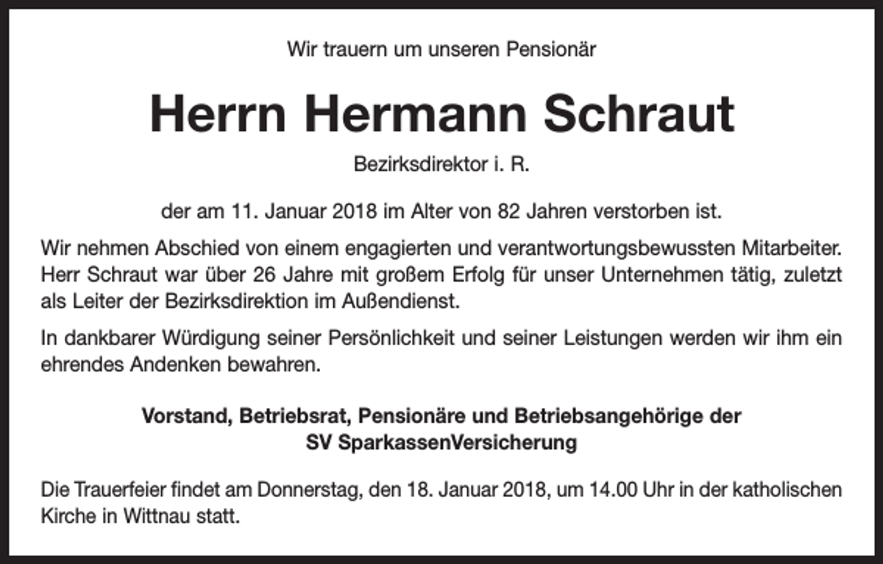 <p>Wir trauern um unseren Pensionär</p><p>Herrn Hermann Schraut<br />Bezirksdirektor i. R.<br />der am 11. Januar 2018 im Alter von 82 Jahren verstorben ist.<br />Wir nehmen Abschied von einem engagierten und verantwortungsbewussten M<br />­ itarbeiter.<br />Herr Schraut war über 26 Jahre mit großem Erfolg für unser Unternehmen tätig, zuletzt<br />als Leiter der Bezirksdirektion im Außendienst.<br />In dankbarer Würdigung seiner Persönlichkeit und seiner Leistungen werden wir ihm ein<br />ehrendes Andenken bewahren.<br />Vorstand, Betriebsrat, Pensionäre und Betriebsangehörige der<br />SV SparkassenVersicherung<br />Die Trauerfeier findet am Donnerstag, den 18. Januar 2018, um 14.00 Uhr in der katholischen<br />Kirche in Wittnau statt.</p>