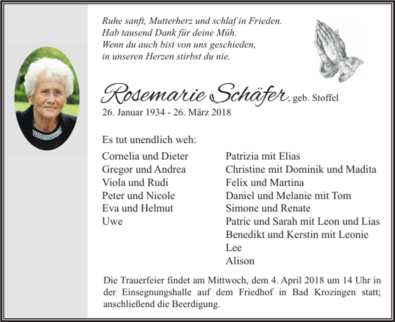 <p>R u h e ssanft,<br />Ruhe<br />a nft, Mutterherz<br />M utt er h erz uund<br />n d sschlaf<br />c hl af i in<br />n Fri<br />Frieden.<br />e d e n.<br />HHab<br />a b t tausend<br />a us e n d DDank<br />a n k f für<br />ür ddeine<br />ei n e Müh.<br />M ü h.<br />Wenn<br />We<br />n n d du<br />u a auch<br />u c h bist<br />bistv von<br />o n u uns<br />ns g geschieden,<br />es c hi e d e n,<br />iinn unseren<br />u ns er e n Herzen<br />H erz e n stirbst<br />stir bst du<br />d u nie.<br />ni e.</p><p>Rosemarie<br />Rose<br />m arie Sch<br />Schäfer<br />äfer</p><p>, geb.<br />g e b. Stoffel<br />St off el</p><p>26.<br />2 6. JJanuar<br />a n u ar 11934<br />9 3 4 -- 226.<br />6. März<br />M är z 22</p><p>Est tut<br />Es<br />ut uunendlich<br />n e n dli c h weh:<br />w e h:<br />C or n eli a uund<br />Cornelia<br />n d Dieter<br />Di et er<br />Gr<br />e g or uund<br />n d AAndrea<br />n dr e a<br />Gregor<br />Vi<br />ol a uund<br />n d RRudi<br />u di<br />Viola<br />PPeter<br />et er uund<br />n d Nicole<br />Ni c ol e<br />EEva<br />v a uund<br />n d Helmut<br />H el m ut<br />UUwe<br />we</p><p>Patrizia<br />P atri zi a mit<br />mit Elias<br />Eli as<br />C hristi n e mit<br />mit Dominik<br />D o mi ni k uund<br />n d Madita<br />M a dit a<br />Christine<br />Felix<br />F eli x uund<br />n d Martina<br />M arti n a<br />Daniel<br />D a ni el uund<br />n d Melanie<br />M el a ni e mit<br />mit TTom<br />o m<br />Simone<br />Si m o n e uund<br />n d Renate<br />R e n at e<br />Patric<br />P atri c uund<br />n d SSarah<br />ar a h mit<br />mit Leon<br />L e o n uund<br />n d Lias<br />Li as<br />Benedikt<br />B e n e di kt uund<br />n d Kerstin<br />K ersti n mit<br />mit LLeonie<br />e o ni e<br />Lee<br />Lee<br />Alison<br />Alis o n</p><p>Di<br />e TrTrauerfeier<br />a u erf ei er fifindet<br />n d et aam<br />m Mittwoch,<br />Mitt w o c h, ddem<br />e m 4.4. AApril<br />pril 22018<br />0 1 8 uum<br />m 11 UUhr<br />hr i in<br />n<br />Die<br />dder<br />er Einsegnungshalle<br />Ei ns e g n u n gs h all e aauf<br />uf ddem<br />e m Friedhof<br />Fri e d h of iin<br />n Bad<br />B a d Krozingen<br />Kr o zi n g e n ststatt;<br />att;<br />aanschließend<br />ns c hli e ß e n d die<br />di e Beerdigung.<br />B e er di g u n g.</p>