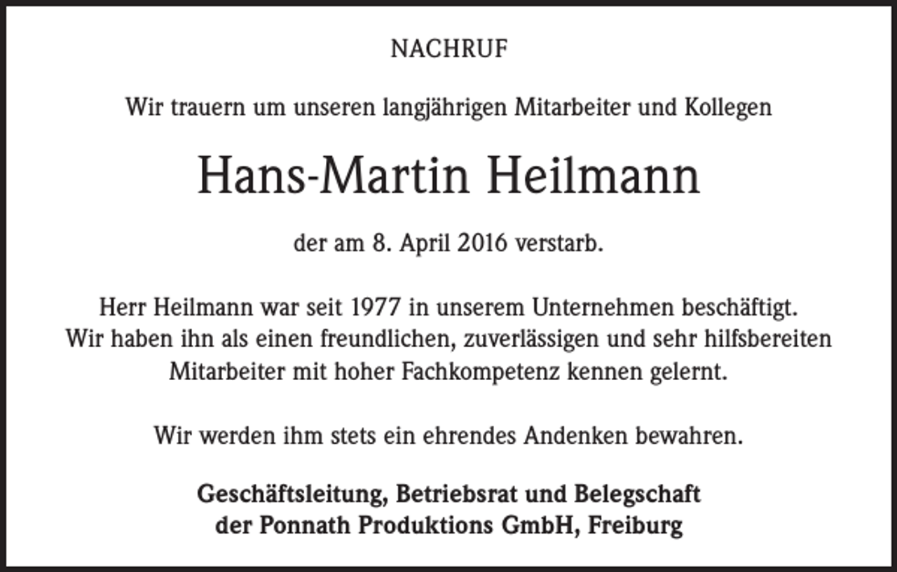 <p>NACHRUF<br />Wir trauern um unseren langjährigen Mitarbeiter und Kollegen</p><p>Hans-Martin Heilmann<br />der am 8. April 2016 verstarb.<br />Herr Heilmann war seit 1977 in unserem Unternehmen beschäftigt.<br />Wir haben ihn als einen freundlichen, zuverlässigen und sehr hilfsbereiten<br />­Mitarbeiter mit hoher Fachkompetenz kennen gelernt.<br />Wir werden ihm stets ein ehrendes Andenken bewahren.<br />Geschäftsleitung, Betriebsrat und Belegschaft<br />der Ponnath Produktions GmbH, Freiburg</p>