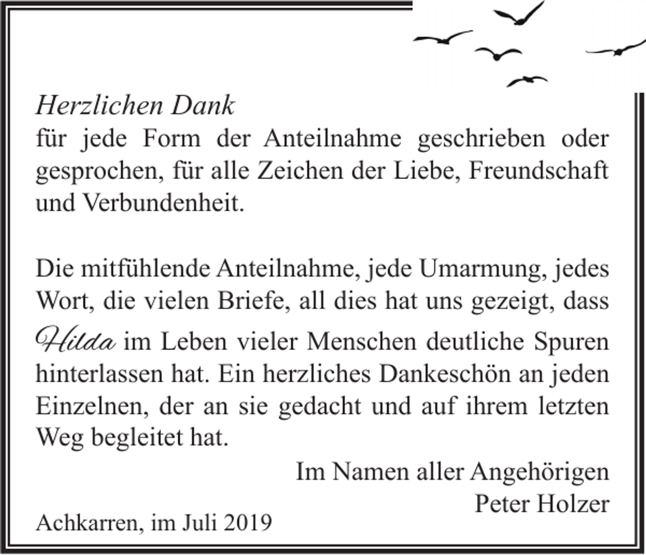 <p>Herzlichen Dank</p><p>für jede Form der Anteilnahme geschrieben oder<br />gesprochen, für alle Zeichen der Liebe, Freundschaft<br />und Verbundenheit.<br />Die mitfühlende Anteilnahme, jede Umarmung, jedes<br />Wort, die vielen Briefe, all dies hat uns gezeigt, dass</p><p>Hilda im Leben vieler Menschen deutliche Spuren</p><p>hinterlassen hat. Ein herzliches Dankeschön an jeden<br />Einzelnen, der an sie gedacht und auf ihrem letzten<br />Weg begleitet hat.<br />Im Namen aller Angehörigen<br />Peter Holzer</p><p>Achkarren, im Juli 2019</p>