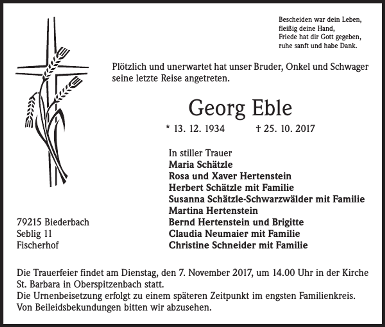 <p>Bescheiden war dein Leben,<br />fleißig deine Hand,<br />Friede hat dir Gott gegeben,<br />ruhe sanft und habe Dank.</p><p>Plötzlich und unerwartet hat unser Bruder, Onkel und Schwager<br />seine letzte Reise angetreten.</p><p>Georg Eble<br />* 13. 12. 1934 † 25. 10. 2019215 Biederbach<br />Seblig 11<br />Fischerhof</p><p>In stiller Trauer<br />Maria Schätzle<br />Rosa und Xaver Hertenstein<br />Herbert Schätzle mit Familie<br />Susanna Schätzle-Schwarzwälder mit Familie<br />Martina Hertenstein<br />Bernd Hertenstein und Brigitte<br />Claudia Neumaier mit Familie<br />Christine Schneider mit Familie</p><p>Die Trauerfeier findet am Dienstag, den 7. November 2017, um 14.00 Uhr in der Kirche<br />St. Barbara in Oberspitzenbach statt.<br />Die Urnenbeisetzung erfolgt zu einem späteren Zeitpunkt im engsten Familienkreis.<br />Von Beileidsbekundungen bitten wir abzusehen.</p>