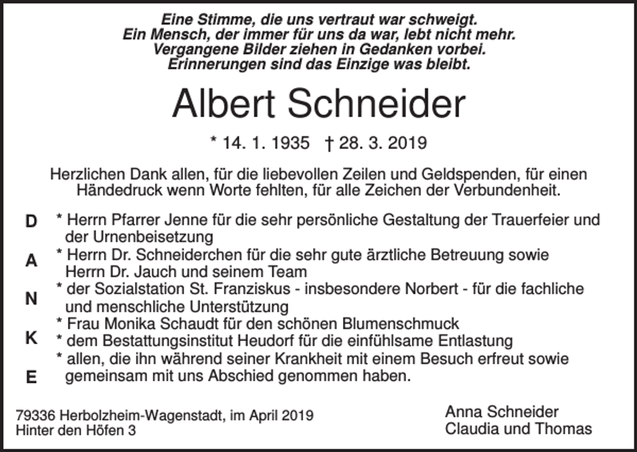 <p>Eine Stimme, die uns vertraut war schweigt.<br />Ein Mensch, der immer für uns da war, lebt nicht mehr.<br />Vergangene Bilder ziehen in Gedanken vorbei.<br />Erinnerungen sind das Einzige was bleibt.</p><p>Albert Schneider<br />* 14. 1. 1935 † 28. 3. 2019<br />Herzlichen Dank allen, für die liebevollen Zeilen und Geldspenden, für einen<br />Händedruck wenn Worte fehlten, für alle Zeichen der Verbundenheit.</p><p>D<br />A<br />N<br />K<br />E</p><p>* Herrn Pfarrer Jenne für die sehr persönliche Gestaltung der Trauerfeier und<br />der Urnenbeisetzung<br />* Herrn Dr. Schneiderchen für die sehr gute ärztliche Betreuung sowie<br />Herrn Dr. Jauch und seinem Team<br />* der Sozialstation St. Franziskus - insbesondere Norbert - für die fachliche<br />und menschliche Unterstützung<br />* Frau Monika Schaudt für den schönen Blumenschmuck<br />* dem Bestattungsinstitut Heudorf für die einfühlsame Entlastung<br />* allen, die ihn während seiner Krankheit mit einem Besuch erfreut sowie<br />gemeinsam mit uns Abschied genommen haben.</p><p>79336 Herbolzheim-Wagenstadt, im April 2019<br />Hinter den Höfen 3</p><p>Anna Schneider<br />Claudia und Thomas</p>