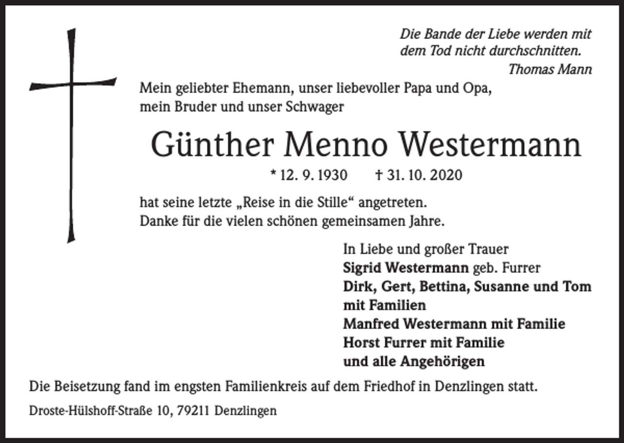 <p>Die Bande der Liebe werden mit<br />dem Tod nicht durchschnitten.</p><p>Thomas Mann</p><p>Mein geliebter Ehemann, unser liebevoller Papa und Opa,<br />mein Bruder und unser Schwager</p><p>Günther Menno Westermann<br />* 12. 9. 1930</p><p>† 31. 10. 2020</p><p>hat seine letzte „Reise in die Stille“ angetreten.<br />Danke für die vielen schönen gemeinsamen Jahre.<br />In Liebe und großer Trauer<br />Sigrid Westermann geb. Furrer<br />Dirk, Gert, Bettina, Susanne und Tom<br />mit Familien<br />Manfred Westermann mit Familie<br />Horst Furrer mit Familie<br />und alle Angehörigen<br />Die Beisetzung fand im engsten Familienkreis auf dem Friedhof in Denzlingen statt.<br />Droste-Hülshoff-Straße 10, 79211 Denzlingen</p>