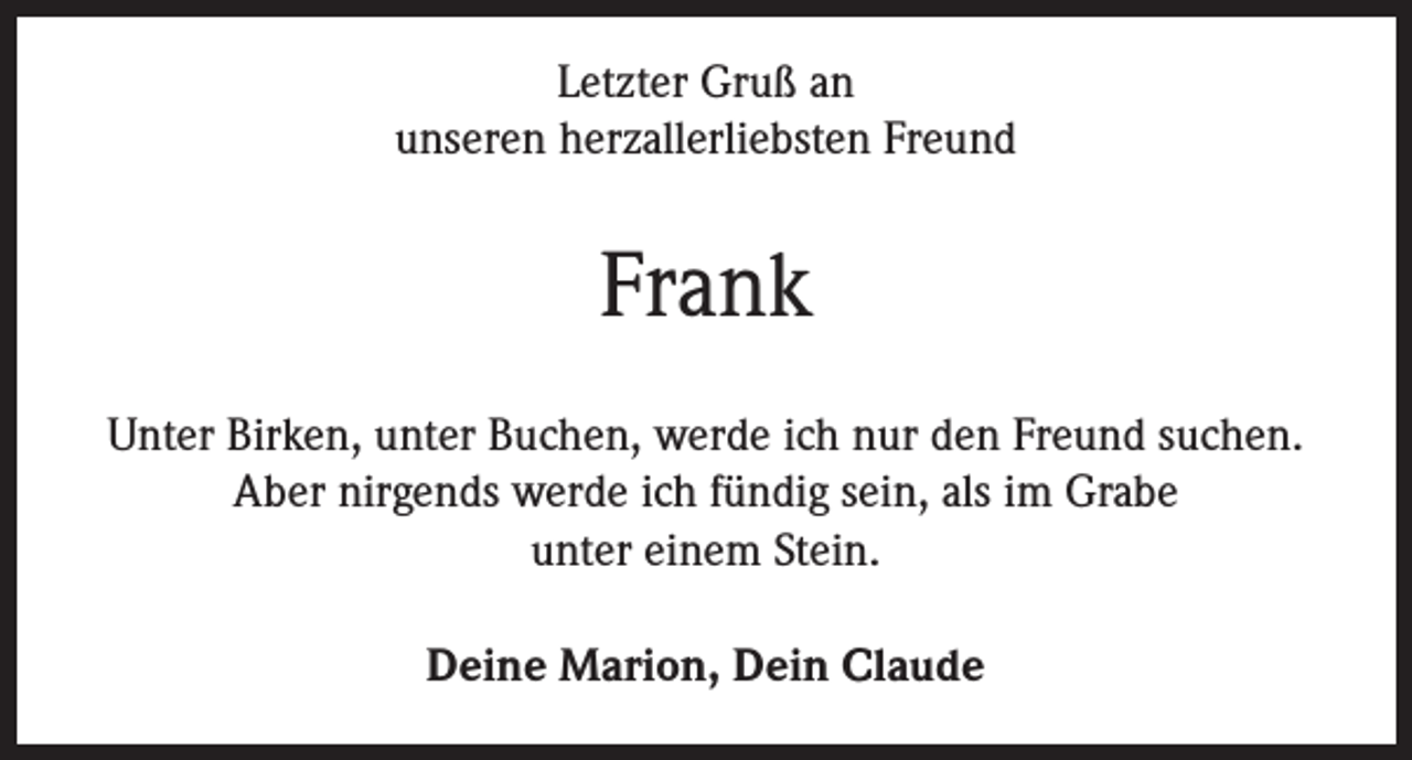 <p>Letzter Gruß an<br />unseren herzallerliebsten Freund</p><p>Frank<br />Unter Birken, unter Buchen, werde ich nur den Freund suchen.<br />Aber nirgends werde ich fündig sein, als im Grabe<br />unter einem Stein.<br />Deine Marion, Dein Claude</p>