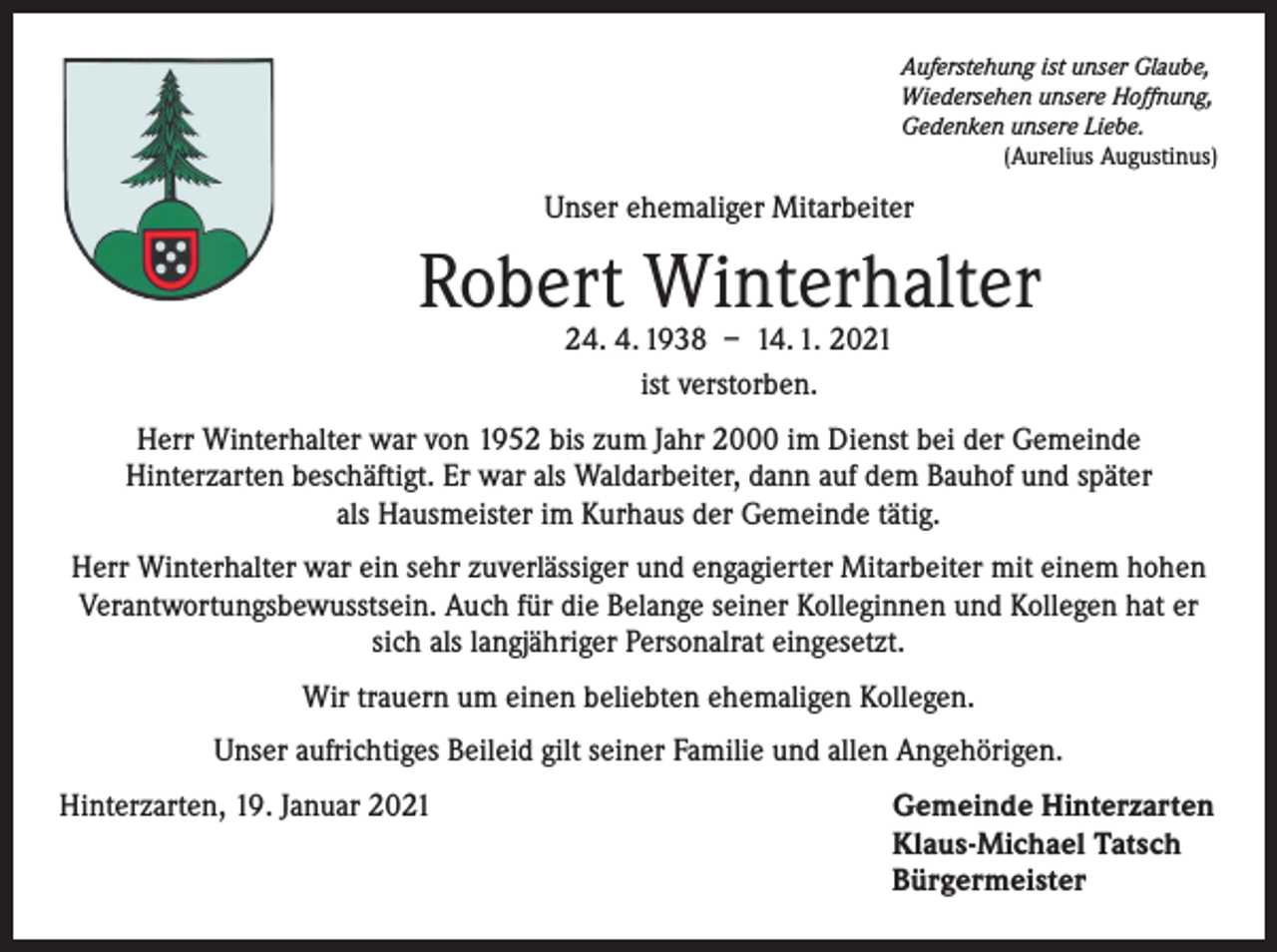 <p>Auferstehung ist unser Glaube,<br />Wiedersehen unsere Hoffnung,<br />Gedenken unsere Liebe.</p><p>(Aurelius Augustinus)</p><p>Unser ehemaliger Mitarbeiter</p><p>Robert Winterhalter<br />24. 4. 1938 – 14. 1. 2021<br />ist verstorben.</p><p>Herr Winterhalter war von 1952 bis zum Jahr 2000 im Dienst bei der Gemeinde<br />Hinterzarten beschäftigt. Er war als Waldarbeiter, dann auf dem Bauhof und später<br />als Hausmeister im Kurhaus der Gemeinde tätig.<br />Herr Winterhalter war ein sehr zuverlässiger und engagierter Mitarbeiter mit einem hohen<br />Verantwortungsbewusstsein. Auch für die Belange seiner Kolleginnen und Kollegen hat er<br />sich als langjähriger Personalrat eingesetzt.<br />Wir trauern um einen beliebten ehemaligen Kollegen.<br />Unser aufrichtiges Beileid gilt seiner Familie und allen Angehörigen.<br />Hinterzarten, 19. Januar 2021 Gemeinde Hinterzarten<br />Klaus-Michael Tatsch<br />Bürgermeister</p>