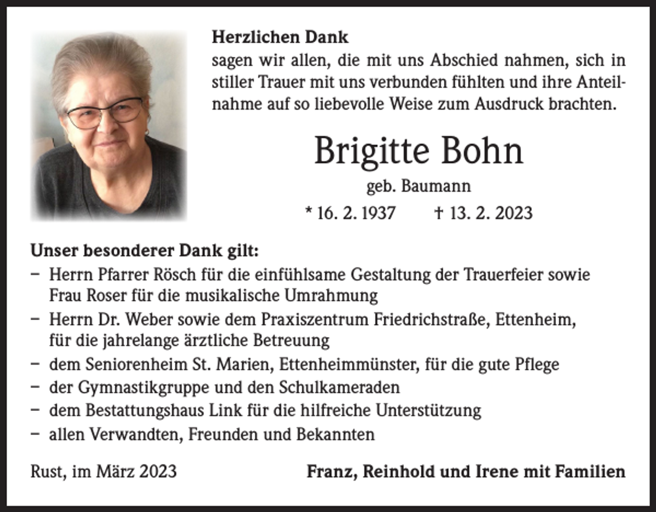 <p>Herzlichen Dank<br />sagen wir allen, die mit uns Abschied nahmen, sich in<br />stiller Trauer mit uns verbunden fühlten und ihre Anteilnahme auf so liebevolle Weise zum Ausdruck brachten.</p><p>Brigitte Bohn<br />geb. Baumann<br />* 16. 2. 1937 † 13. 2. 2023<br />Unser besonderer Dank gilt:<br />– Herrn Pfarrer Rösch für die einfühlsame Gestaltung der Trauerfeier sowie<br />Frau Roser für die musikalische Umrahmung<br />– Herrn Dr. Weber sowie dem Praxiszentrum Friedrichstraße, Ettenheim,<br />für die jahrelange ärztliche Betreuung<br />– dem Seniorenheim St. Marien, Ettenheimmünster, für die gute Pflege<br />– der Gymnastikgruppe und den Schulkameraden<br />– dem Bestattungshaus Link für die hilfreiche Unterstützung<br />– allen Verwandten, Freunden und Bekannten<br />Rust, im März 2023</p><p>Franz, Reinhold und Irene mit Familien</p>
