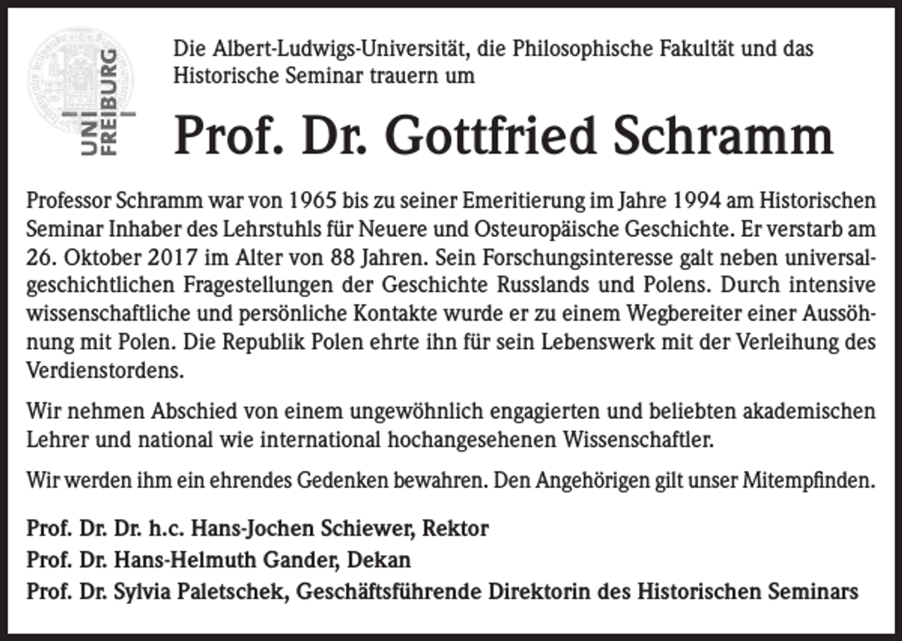 <p>Die Albert-Ludwigs-Universität, die Philosophische Fakultät und das<br />Historische Seminar trauern um</p><p>Prof. Dr. Gottfried Schramm<br />Professor Schramm war von 1965 bis zu seiner Emeritierung im Jahre 1994 am Historischen<br />Seminar Inhaber des Lehrstuhls für Neuere und Osteuropäische Geschichte. Er verstarb am<br />26. Oktober 2017 im Alter von 88 Jahren. Sein Forschungsinteresse galt neben universalgeschichtlichen Fragestellungen der Geschichte Russlands und Polens. Durch intensive<br />wissenschaftliche und persönliche Kontakte wurde er zu einem Wegbereiter einer Aussöhnung mit Polen. Die Republik Polen ehrte ihn für sein Lebenswerk mit der Verleihung des<br />Verdienstordens.<br />Wir nehmen Abschied von einem ungewöhnlich engagierten und beliebten akademischen<br />Lehrer und national wie international hochangesehenen Wissenschaftler.<br />Wir werden ihm ein ehrendes Gedenken bewahren. Den Angehörigen gilt unser Mitempfinden.<br />Prof. Dr. Dr. h.c. Hans-Jochen Schiewer, Rektor<br />Prof. Dr. Hans-Helmuth Gander, Dekan<br />Prof. Dr. Sylvia Paletschek, Geschäftsführende Direktorin des Historischen Seminars</p>
