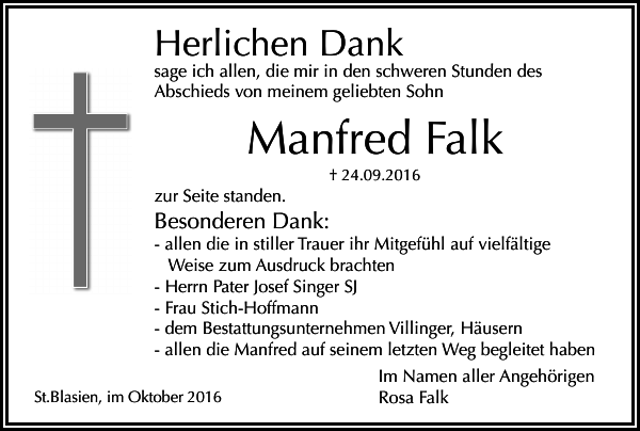 <p>Herlichen Dank</p><p>sage ich allen, die mir in den schweren Stunden des<br />Abschieds von meinem geliebten Sohn</p><p>Manfred Falk<br />† 24.09.2016</p><p>zur Seite standen.</p><p>Besonderen Dank:<br />- allen die in stiller Trauer ihr Mitgefühl auf vielfältige<br />Weise zum Ausdruck brachten<br />- Herrn Pater Josef Singer SJ<br />- Frau Stich-Hoffmann<br />- dem Bestattungsunternehmen Villinger, Häusern<br />- allen die Manfred auf seinem letzten Weg begleitet haben<br />St.Blasien, im Oktober 2016</p><p>Im Namen aller Angehörigen<br />Rosa Falk</p>
