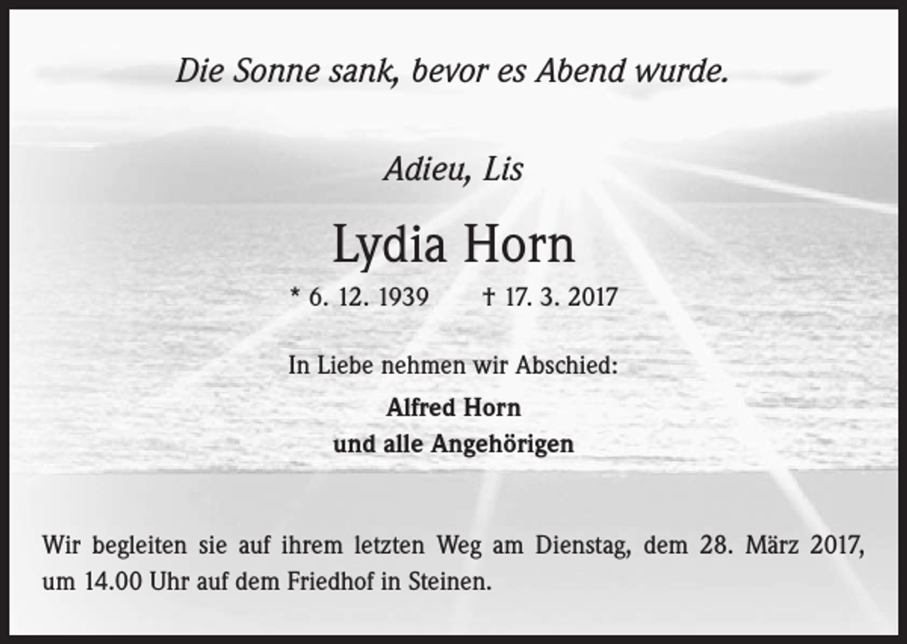 <p>Die Sonne sank, bevor es Abend wurde.<br />Adieu, Lis</p><p>Lydia Horn<br />* 6. 12. 1939 † 17. 3. 2017<br />In Liebe nehmen wir Abschied:<br />Alfred Horn<br />und alle Angehörigen</p><p>Wir begleiten sie auf ihrem letzten Weg am Dienstag, dem 28. März 2017,<br />um 14.00 Uhr auf dem Friedhof in Steinen.</p>