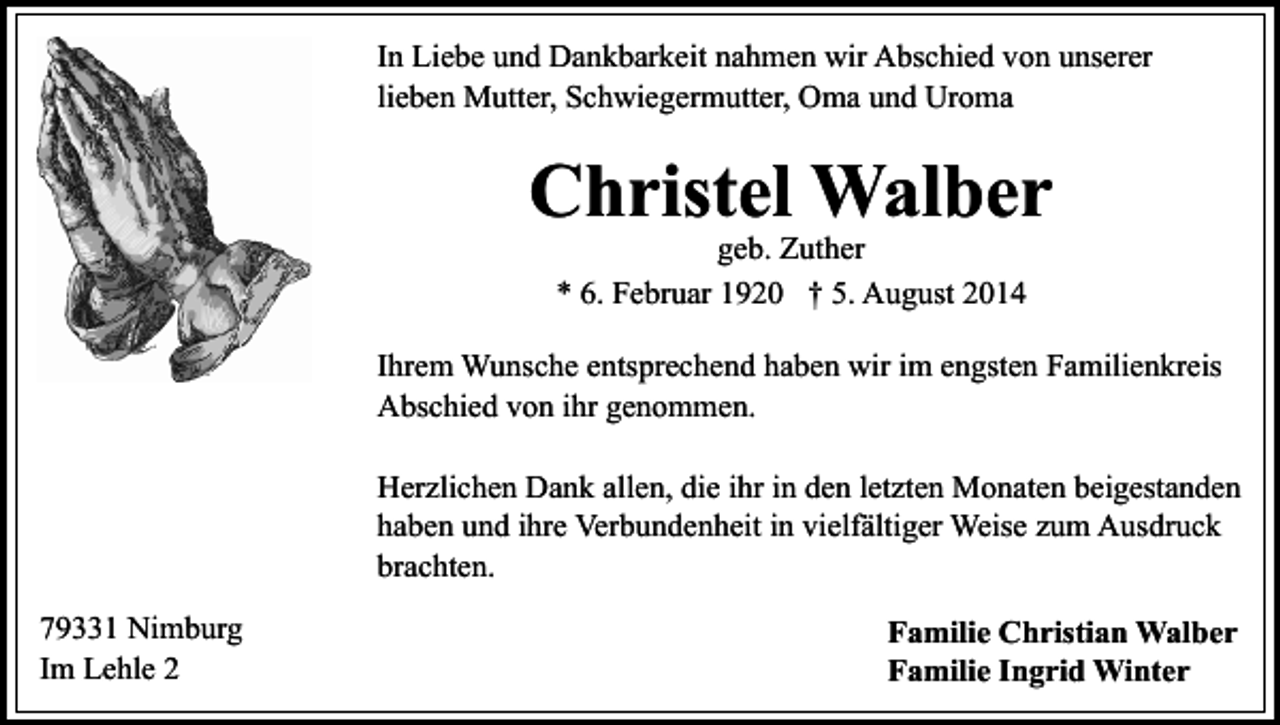 <p>In Liebe und Dankbarkeit nahmen wir Abschied von unserer<br />lieben Mutter, Schwiegermutter, Oma und Uroma</p><p>Christel Walber<br />geb. Zuther<br />* 6. Februar 1920 † 5. August 2014</p><p>Ihrem Wunsche entsprechend haben wir im engsten Familienkreis<br />Abschied von ihr genommen.<br />Herzlichen Dank allen, die ihr in den letzten Monaten beigestanden<br />haben und ihre Verbundenheit in vielfältiger Weise zum Ausdruck<br />brachten.<br />79331 Nimburg<br />Im Lehle 2</p><p>Familie Christian Walber<br />Familie Ingrid Winter</p>