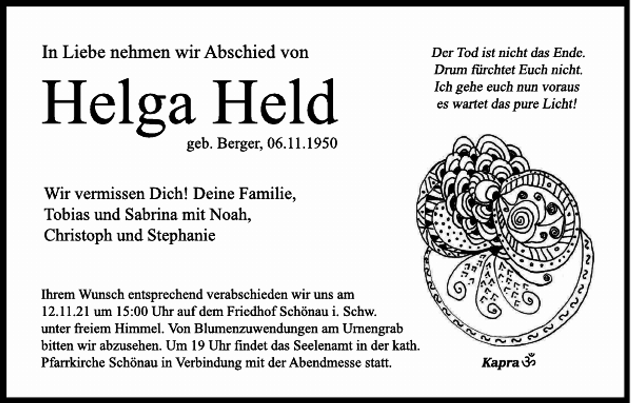 <p><br />Der Tod ist nicht das Ende<br />Drum fürchtet Euch nicht.<br />Ich gehe euch nun voraus<br />es wartet das pure Licht!</p><p><br />In Liebe nehmen wir Abschied von<br />Helga Held,<br />geb. Berger, 06.11.1950.<br />Wir vermissen Dich!</p><p><br />Deine Familie,<br />Tobias und Sabrina mit Noah,<br />Christoph und Stephanie<br /></p><p><br />Ihrem Wunsch entsprechend verabschieden wir uns am<br />12.11.21 um 15:00 Uhr auf dem Friedhof Schönau i. Schw.<br />unter freiem Himmel. Von Blumenzuwendungen am Urnengrab bitten wir abzusehen.<br />Um 19 Uhr findet das Seelenamt in der kath.<br />Pfarrkirche Schönau in Verbindung mit der Abendmesse statt.<br /></p>