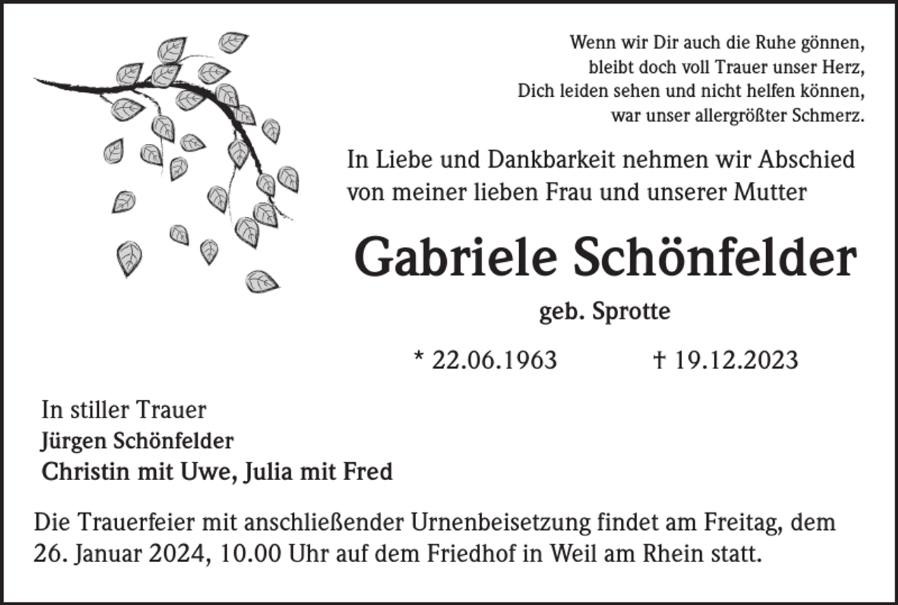 <p>Wenn wir Dir auch die Ruhe gönnen,<br />bleibt doch voll Trauer unser Herz,<br />Dich leiden sehen und nicht helfen können,<br />war unser allergrößter Schmerz.</p><p>In Liebe und Dankbarkeit nehmen wir Abschied<br />von meiner lieben Frau und unserer Mutter</p><p>Gabriele Schönfelder<br />geb. Sprotte<br />* 22.06.1963</p><p>† 19.12.2023</p><p>In stiller Trauer<br />Jürgen Schönfelder</p><p>Christin mit Uwe, Julia mit Fred<br />Die Trauerfeier mit anschließender Urnenbeisetzung findet am Freitag, dem<br />26. Januar 2024, 10.00 Uhr auf dem Friedhof in Weil am Rhein statt.</p>
