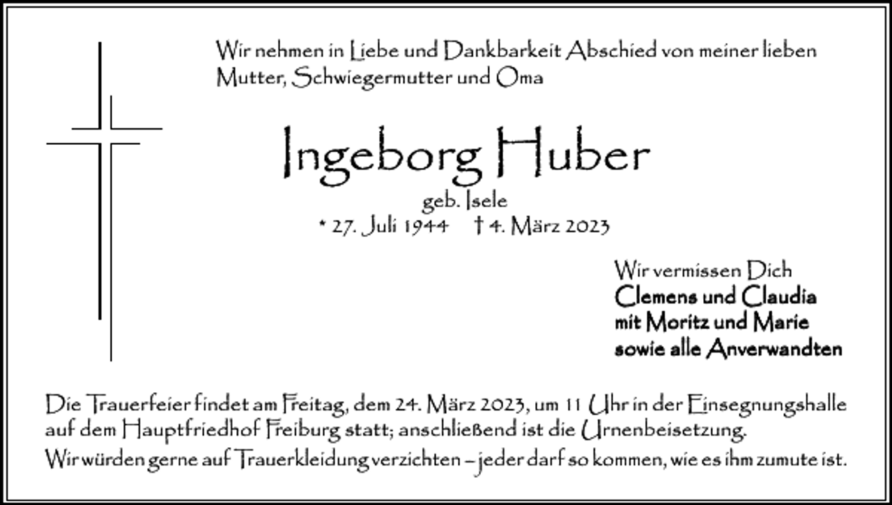 <p>Wir nehmen in Liebe und Dankbarkeit Abschied von meiner lieben<br />Mutter, Schwiegermutter und Oma</p><p>Ingeborg Huber<br />geb. Isele<br />* 27. Juli 1944 † 4. März 2023</p><p>Wir vermissen Dich<br />Clemens und Claudia<br />mit Moritz und Marie<br />sowie alle Anverwandten<br />Die Trauerfeier findet am Freitag, dem 24. März 2023, um 11 Uhr in der Einsegnungshalle<br />auf dem Hauptfriedhof Freiburg statt; anschließend ist die Urnenbeisetzung.<br />Wir würden gerne auf Trauerkleidung verzichten – jeder darf so kommen, wie es ihm zumute ist.</p>