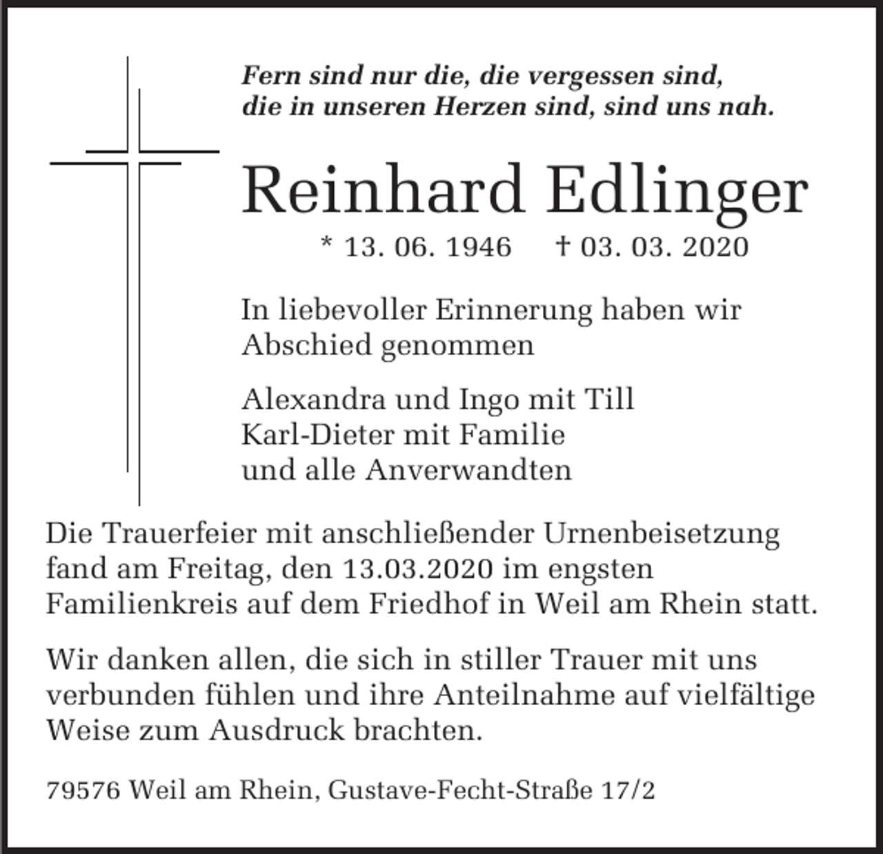 <p>Fern sind nur die, die vergessen sind,<br />die in unseren Herzen sind, sind uns nah.</p><p>Reinhard Edlinger<br />* 13. 06. 1946</p><p>† 03. 03. 2020</p><p>In liebevoller Erinnerung haben wir<br />Abschied genommen<br />Alexandra und Ingo mit Till<br />Karl-Dieter mit Familie<br />und alle Anverwandten<br />Die Trauerfeier mit anschließender Urnenbeisetzung<br />fand am Freitag, den 13.03.2020 im engsten<br />Familienkreis auf dem Friedhof in Weil am Rhein statt.<br />Wir danken allen, die sich in stiller Trauer mit uns<br />verbunden fühlen und ihre Anteilnahme auf vielfältige<br />Weise zum Ausdruck brachten.<br />79576 Weil am Rhein, Gustave-Fecht-Straße 17/2</p>