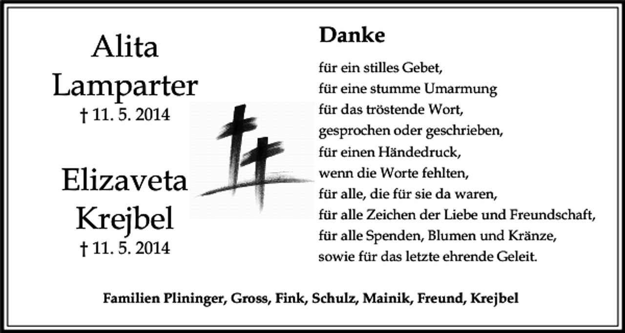 <p>Alita<br />Lamparter<br />† 11. 5. 2014</p><p>Elizaveta<br />Krejbel<br />† 11. 5. 2014</p><p>Danke<br />für ein stilles Gebet,<br />für eine stumme Umarmung<br />für das tröstende Wort,<br />gesprochen oder geschrieben,<br />für einen Händedruck,<br />wenn die Worte fehlten,<br />für alle, die für sie da waren,<br />für alle Zeichen der Liebe und Freundschaft,<br />für alle Spenden, Blumen und Kränze,<br />sowie für das letzte ehrende Geleit.</p><p>Familien Plininger, Gross, Fink, Schulz, Mainik, Freund, Krejbel</p>