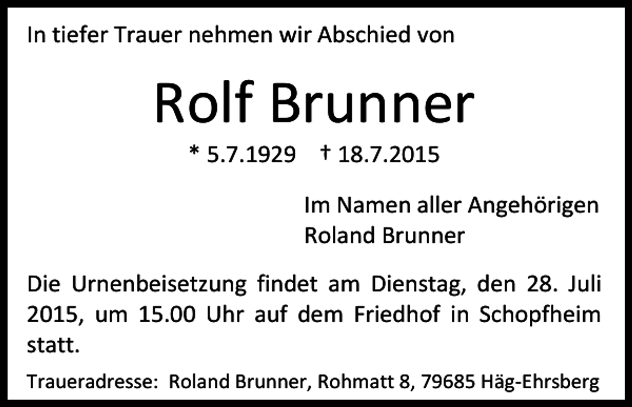 <p>In tiefer Trauer nehmen wir Abschied von</p><p>Rolf Brunner<br />* 5.7.1929 † 18.7.2015</p><p>Im Namen aller Angehörigen<br />Roland Brunner<br />Die Urnenbeisetzung findet am Dienstag, den 28. Juli<br />2015, um 15.00 Uhr auf dem Friedhof in Schopfheim<br />statt.<br />Traueradresse: Roland Brunner, Rohmatt 8, 79685 Häg-Ehrsberg</p>
