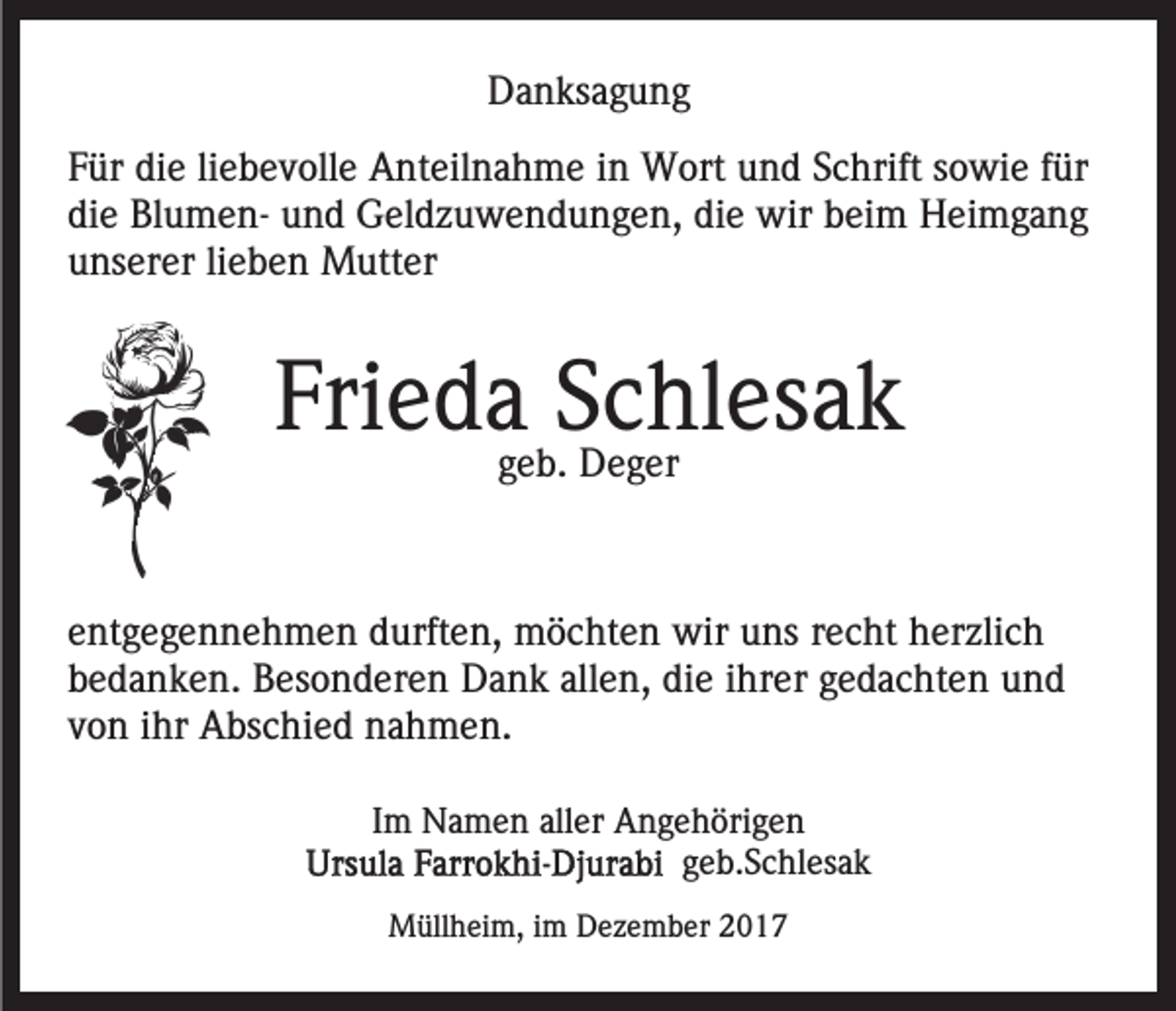 <p>DDanksagung<br />a n ks a g u n g<br />FFür<br />ür die<br />di e liliebevolle<br />e b e v oll e Anteilnahme<br />A nt eil n a h m e iin<br />n Wort<br />W ort uund<br />n d SSchrift<br />c h rift sowie<br />s o wi e ffür<br />ür<br />die<br />wirbbeim<br />di e BlumenBl u m e n- und<br />u n d Geldzuwendungen,<br />G el d z u w e n d u n g e n, didie<br />e wir<br />ei m Heimgang<br />H ei m g a n g<br />unserer<br />u ns er er lilieben<br />e b e n Mutter<br />M utt er</p><p>Fri<br />e d aggeb.<br />SSchlesak<br />c hl es a k<br />Frieda<br />e b. Deger<br />D e g er<br />eentgegennehmen<br />nt g e g e n n e h m e n durften,<br />d urft e n, möchten<br />m ö c ht e n wir<br />wir uuns<br />ns rrecht<br />e c h t herzlich<br />h er zli c h<br />allen,<br />bbedanken.<br />e d a n k e n. Besonderen<br />B es o n d er e n Dank<br />D a n k all<br />e n, die<br />di e iihrer<br />hr er gedachten<br />g e d a c ht e n und<br />und<br />von<br />v o n iihr<br />hr Abschied<br />A bs c hi e d nahmen.<br />n a h m e n.<br />IImm Namen<br />N a m e n aller<br />all er Angehörigen<br />A n g e h öri g e n<br />ggeb.Schlesak<br />e b. S c hl es a k<br />MMüllheim,<br />üll h ei m, i im<br />m DDezember<br />e z e m b er</p>