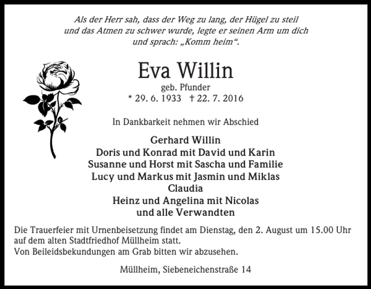 <p>Als der Herr sah, dass der Weg zu lang, der Hügel zu steil<br />und das Atmen zu schwer wurde, legte er seinen Arm um dich<br />und sprach: „Komm heim“.</p><p>Eva Willin</p><p>geb. Pfunder<br />* 29. 6. 1933 † 22. 7. 2016<br />In Dankbarkeit nehmen wir Abschied<br />Gerhard Willin<br />Doris und Konrad mit David und Karin<br />Susanne und Horst mit Sascha und Familie<br />Lucy und Markus mit Jasmin und Miklas<br />Claudia<br />Heinz und Angelina mit Nicolas<br />und alle Verwandten<br />Die Trauerfeier mit Urnenbeisetzung findet am Dienstag, den 2. August um 15.00 Uhr<br />auf dem alten Stadtfriedhof Müllheim statt.<br />Von Beileidsbekundungen am Grab bitten wir abzusehen.<br />Müllheim, Siebeneichenstraße 14</p>