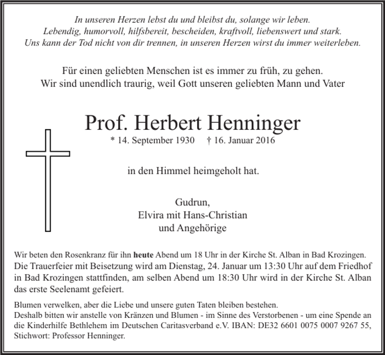 <p>In unseren Herzen lebst du und bleibst du, solange wir leben.<br />Lebendig, humorvoll, hilfsbereit, bescheiden, kraftvoll, liebenswert und stark.<br />Uns kann der Tod nicht von dir trennen, in unseren Herzen wirst du immer weiterleben.</p><p>Für einen geliebten Menschen ist es immer zu früh, zu gehen.<br />Wir sind unendlich traurig, weil Gott unseren geliebten Mann und Vater</p><p>Prof. Herbert Henninger<br />* 14. September 1930</p><p>† 16. Januar 2016</p><p>in den Himmel heimgeholt hat.<br />Gudrun,<br />Elvira mit Hans-Christian<br />und Angehörige<br />Wir beten den Rosenkranz für ihn heute Abend um 18 Uhr in der Kirche St. Alban in Bad Krozingen.</p><p>Die Trauerfeier mit Beisetzung wird am Dienstag, 24. Januar um 13:30 Uhr auf dem Friedhof<br />in Bad Krozingen stattfinden, am selben Abend um 18:30 Uhr wird in der Kirche St. Alban<br />das erste Seelenamt gefeiert.<br />Blumen verwelken, aber die Liebe und unsere guten Taten bleiben bestehen.<br />Deshalb bitten wir anstelle von Kränzen und Blumen - im Sinne des Verstorbenen - um eine Spende an<br />die Kinderhilfe Bethlehem im Deutschen Caritasverband e.V. IBAN: DE32 6601 0075 0007 9267 55,<br />Stichwort: Professor Henninger.</p>