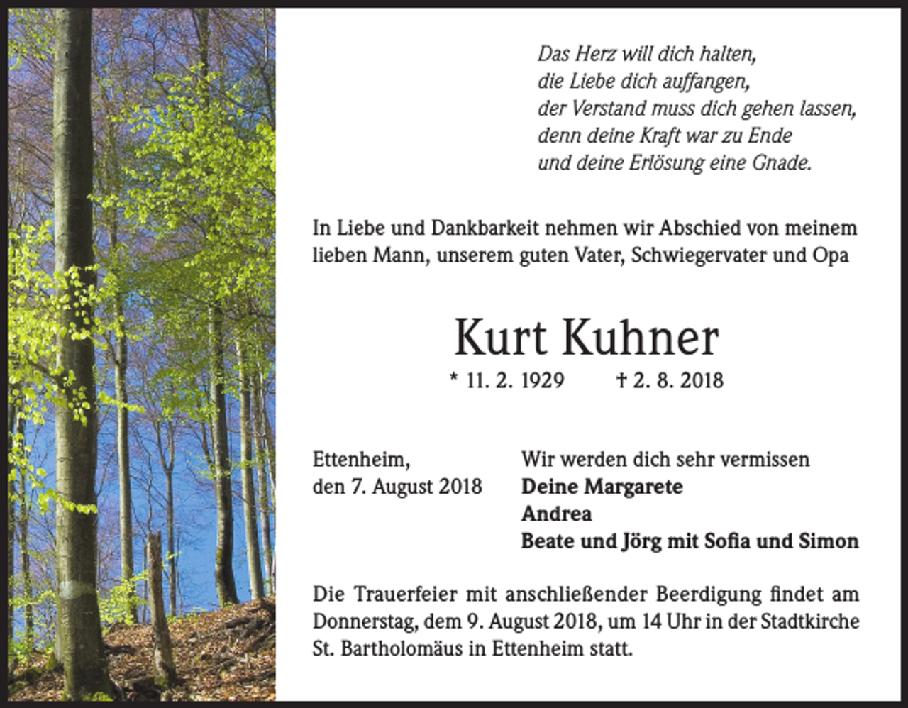 <p>Das Herz will dich halten,<br />die Liebe dich auffangen,<br />der Verstand muss dich gehen lassen,<br />denn deine Kraft war zu Ende<br />und deine Erlösung eine Gnade.<br />In Liebe und Dankbarkeit nehmen wir Abschied von meinem<br />lieben Mann, unserem guten Vater, Schwiegervater und Opa</p><p>Kurt Kuhner</p><p>* 11. 2. 1929<br />Ettenheim,<br />den 7. August 2018</p><p>† 2. 8. 2018</p><p>Wir werden dich sehr vermissen<br />Deine Margarete<br />Andrea<br />Beate und Jörg mit Sofia und Simon</p><p>Die Trauerfeier mit anschließender Beerdigung findet am<br />Donnerstag, dem 9. August 2018, um 14 Uhr in der Stadtkirche<br />St. Bartholomäus in Ettenheim statt.</p>