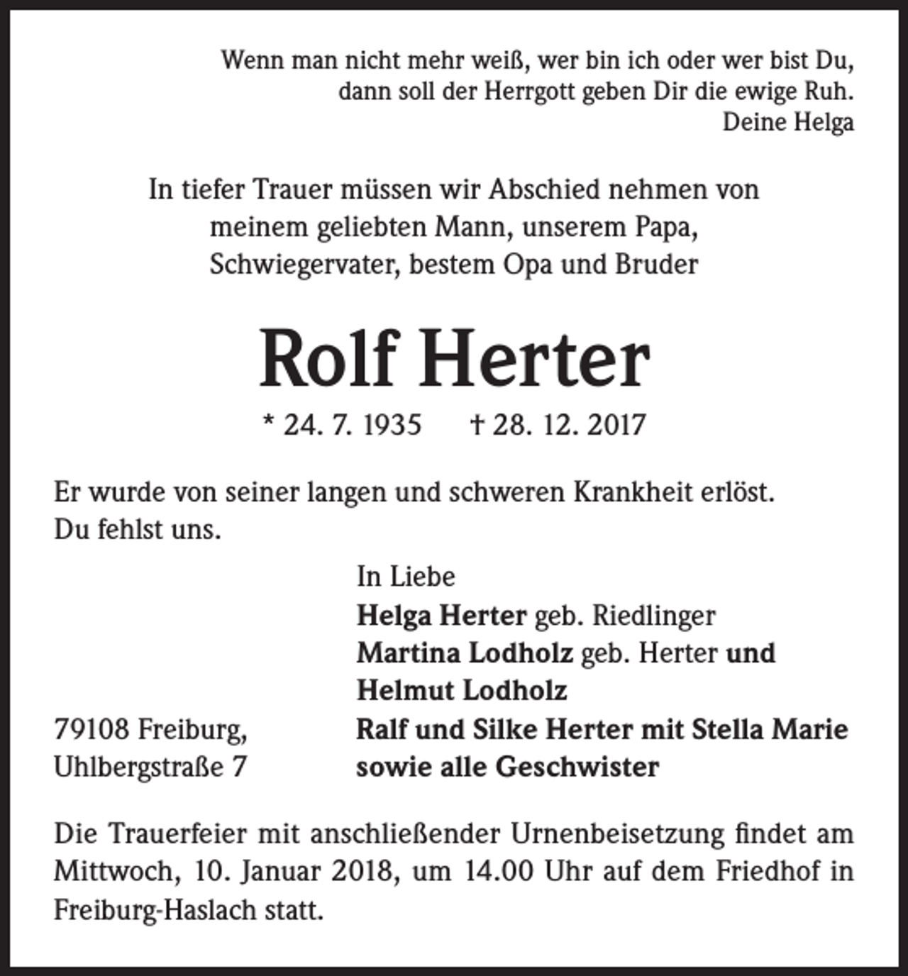 <p>Wenn man nicht mehr weiß, wer bin ich oder wer bist Du,<br />dann soll der Herrgott geben Dir die ewige Ruh.<br />Deine Helga</p><p>In tiefer Trauer müssen wir Abschied nehmen von<br />meinem geliebten Mann, unserem Papa,<br />Schwiegervater, bestem Opa und Bruder</p><p>Rolf Herter<br />* 24. 7. 1935 † 28. 12. 2017</p><p>Er wurde von seiner langen und schweren Krankheit erlöst.<br />Du fehlst uns.</p><p>79108 Freiburg,<br />Uhlbergstraße 7</p><p>I n Liebe<br />Helga Herter geb. Riedlinger<br />Martina Lodholz geb. Herter und<br />Helmut Lodholz<br />Ralf und Silke Herter mit Stella Marie<br />sowie alle Geschwister</p><p>Die Trauerfeier mit anschließender Urnenbeisetzung findet am<br />Mittwoch, 10. Januar 2018, um 14.00 Uhr auf dem Friedhof in<br />Freiburg-Haslach statt.</p>