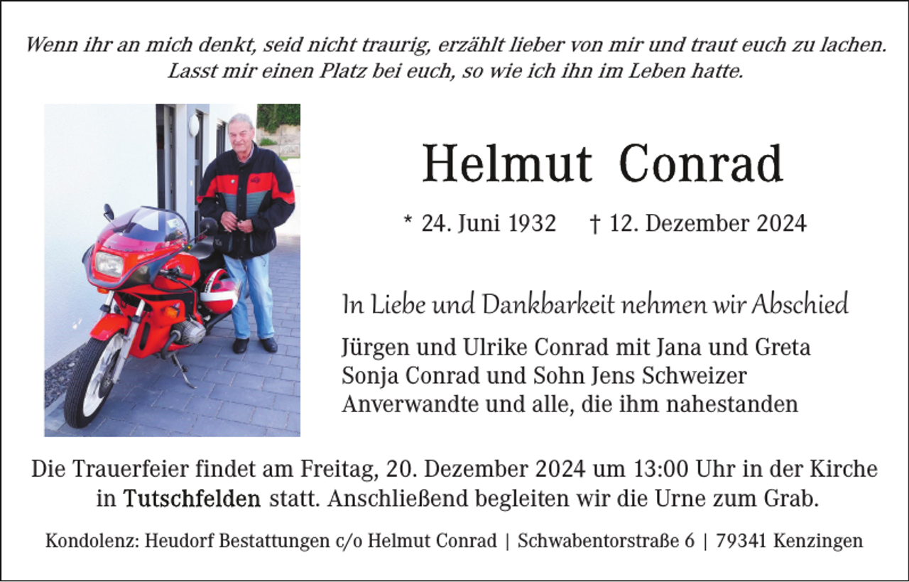 <p>Wenn ihr an mich denkt, seid nicht traurig, erzählt lieber von mir und traut euch zu lachen.<br />Lasst mir einen Platz bei euch, so wie ich ihn im Leben hatte.</p><p>* 24. Juni 1932</p><p>† 12. Dezember 2024</p><p>In Liebe und Dankbarkeit nehmen wir Abschied<br />Jürgen und Ulrike Conrad mit Jana und Greta<br />Sonja Conrad und Sohn Jens Schweizer<br />Anverwandte und alle, die ihm nahestanden<br />Die Trauerfeier findet am Freitag, 20. Dezember 2024 um 13:00 Uhr in der Kirche<br />statt. Anschließend begleiten wir die Urne zum Grab.<br />in<br />Kondolenz: Heudorf Bestattungen c/o Helmut Conrad | Schwabentorstraße 6 | 79341 Kenzingen</p>