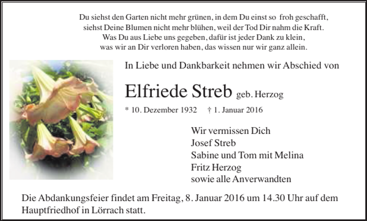 <p>Du siehst den Garten nicht mehr grünen, in dem Du einst so froh geschafft,<br />siehst Deine Blumen nicht mehr blühen, weil der Tod Dir nahm die Kraft.<br />Was Du aus Liebe uns gegeben, dafür ist jeder Dank zu klein,<br />was wir an Dir verloren haben, das wissen nur wir ganz allein.</p><p>In Liebe und Dankbarkeit nehmen wir Abschied von</p><p>Elfriede Streb geb. Herzog<br />* 10. Dezember 1932</p><p>† 1. Januar 2016</p><p>Wir vermissen Dich<br />Josef Streb<br />Sabine und Tom mit Melina<br />Fritz Herzog<br />sowie alle Anverwandten<br />Die Abdankungsfeier findet am Freitag, 8. Januar 2016 um 14.30 Uhr auf dem<br />Hauptfriedhof in Lörrach statt.</p>
