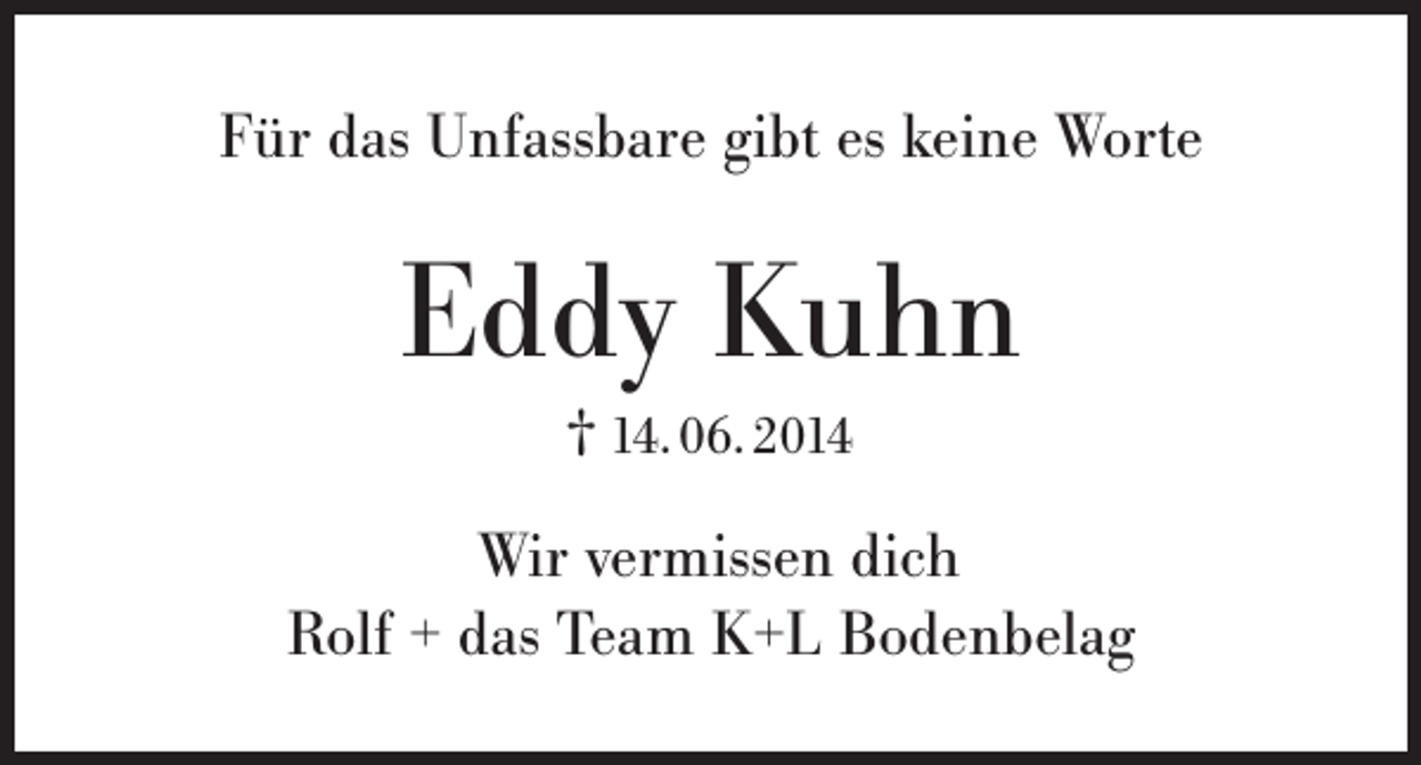 <p>Für das Unfassbare gibt es keine Worte</p><p>Eddy Kuhn<br />† 14. 06. 2014</p><p>Wir vermissen dich<br />Rolf + das Team K+L Bodenbelag</p>